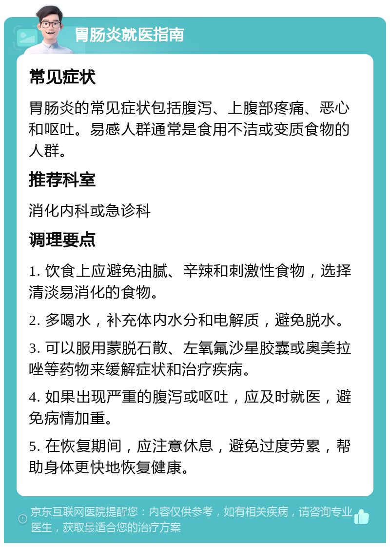 胃肠炎就医指南 常见症状 胃肠炎的常见症状包括腹泻、上腹部疼痛、恶心和呕吐。易感人群通常是食用不洁或变质食物的人群。 推荐科室 消化内科或急诊科 调理要点 1. 饮食上应避免油腻、辛辣和刺激性食物，选择清淡易消化的食物。 2. 多喝水，补充体内水分和电解质，避免脱水。 3. 可以服用蒙脱石散、左氧氟沙星胶囊或奥美拉唑等药物来缓解症状和治疗疾病。 4. 如果出现严重的腹泻或呕吐，应及时就医，避免病情加重。 5. 在恢复期间，应注意休息，避免过度劳累，帮助身体更快地恢复健康。