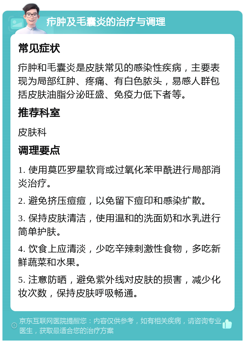 疖肿及毛囊炎的治疗与调理 常见症状 疖肿和毛囊炎是皮肤常见的感染性疾病，主要表现为局部红肿、疼痛、有白色脓头，易感人群包括皮肤油脂分泌旺盛、免疫力低下者等。 推荐科室 皮肤科 调理要点 1. 使用莫匹罗星软膏或过氧化苯甲酰进行局部消炎治疗。 2. 避免挤压痘痘，以免留下痘印和感染扩散。 3. 保持皮肤清洁，使用温和的洗面奶和水乳进行简单护肤。 4. 饮食上应清淡，少吃辛辣刺激性食物，多吃新鲜蔬菜和水果。 5. 注意防晒，避免紫外线对皮肤的损害，减少化妆次数，保持皮肤呼吸畅通。