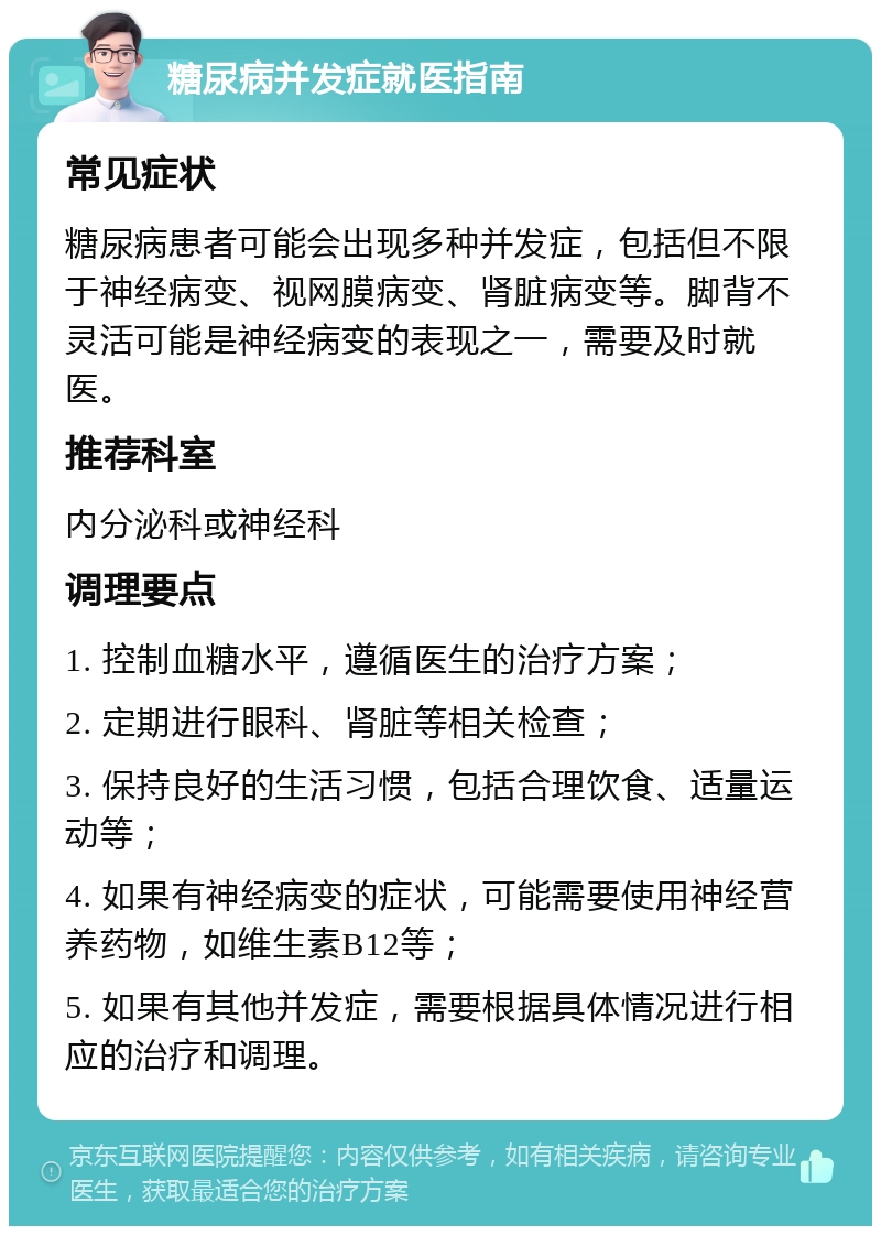 糖尿病并发症就医指南 常见症状 糖尿病患者可能会出现多种并发症，包括但不限于神经病变、视网膜病变、肾脏病变等。脚背不灵活可能是神经病变的表现之一，需要及时就医。 推荐科室 内分泌科或神经科 调理要点 1. 控制血糖水平，遵循医生的治疗方案； 2. 定期进行眼科、肾脏等相关检查； 3. 保持良好的生活习惯，包括合理饮食、适量运动等； 4. 如果有神经病变的症状，可能需要使用神经营养药物，如维生素B12等； 5. 如果有其他并发症，需要根据具体情况进行相应的治疗和调理。