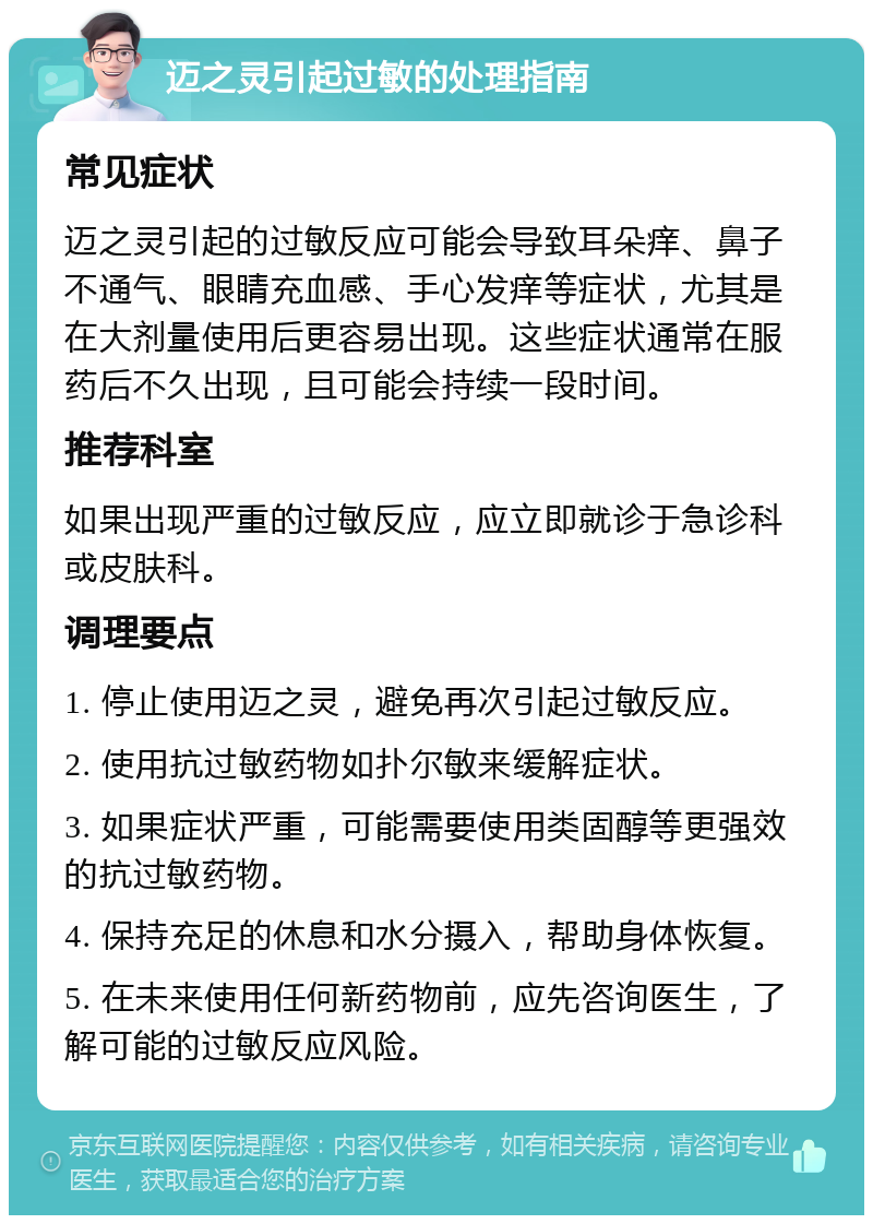 迈之灵引起过敏的处理指南 常见症状 迈之灵引起的过敏反应可能会导致耳朵痒、鼻子不通气、眼睛充血感、手心发痒等症状，尤其是在大剂量使用后更容易出现。这些症状通常在服药后不久出现，且可能会持续一段时间。 推荐科室 如果出现严重的过敏反应，应立即就诊于急诊科或皮肤科。 调理要点 1. 停止使用迈之灵，避免再次引起过敏反应。 2. 使用抗过敏药物如扑尔敏来缓解症状。 3. 如果症状严重，可能需要使用类固醇等更强效的抗过敏药物。 4. 保持充足的休息和水分摄入，帮助身体恢复。 5. 在未来使用任何新药物前，应先咨询医生，了解可能的过敏反应风险。