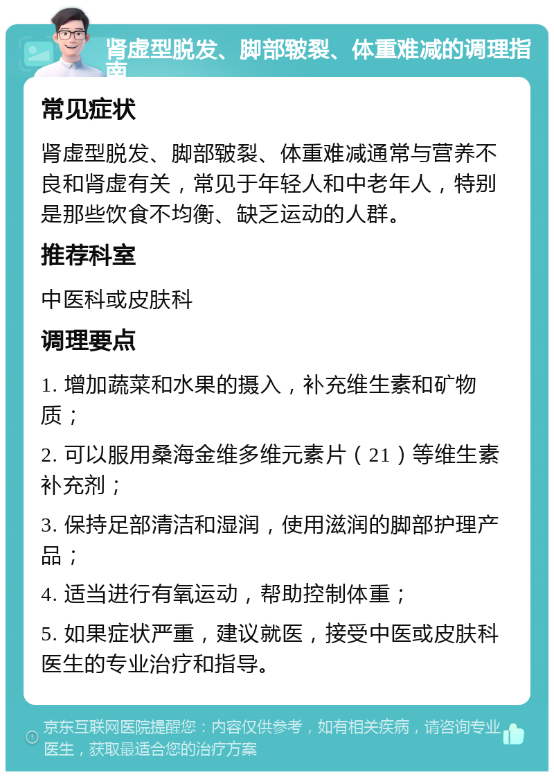 肾虚型脱发、脚部皲裂、体重难减的调理指南 常见症状 肾虚型脱发、脚部皲裂、体重难减通常与营养不良和肾虚有关，常见于年轻人和中老年人，特别是那些饮食不均衡、缺乏运动的人群。 推荐科室 中医科或皮肤科 调理要点 1. 增加蔬菜和水果的摄入，补充维生素和矿物质； 2. 可以服用桑海金维多维元素片（21）等维生素补充剂； 3. 保持足部清洁和湿润，使用滋润的脚部护理产品； 4. 适当进行有氧运动，帮助控制体重； 5. 如果症状严重，建议就医，接受中医或皮肤科医生的专业治疗和指导。