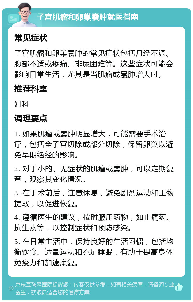 子宫肌瘤和卵巢囊肿就医指南 常见症状 子宫肌瘤和卵巢囊肿的常见症状包括月经不调、腹部不适或疼痛、排尿困难等。这些症状可能会影响日常生活，尤其是当肌瘤或囊肿增大时。 推荐科室 妇科 调理要点 1. 如果肌瘤或囊肿明显增大，可能需要手术治疗，包括全子宫切除或部分切除，保留卵巢以避免早期绝经的影响。 2. 对于小的、无症状的肌瘤或囊肿，可以定期复查，观察其变化情况。 3. 在手术前后，注意休息，避免剧烈运动和重物提取，以促进恢复。 4. 遵循医生的建议，按时服用药物，如止痛药、抗生素等，以控制症状和预防感染。 5. 在日常生活中，保持良好的生活习惯，包括均衡饮食、适量运动和充足睡眠，有助于提高身体免疫力和加速康复。