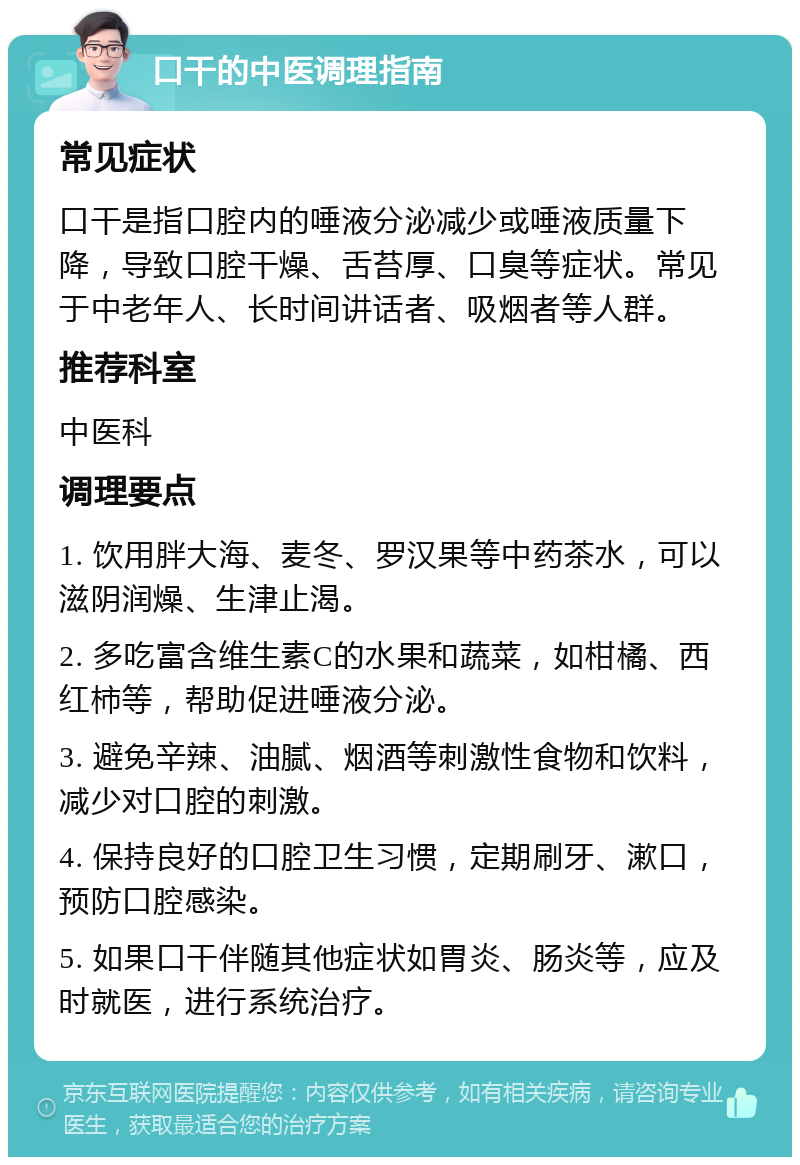 口干的中医调理指南 常见症状 口干是指口腔内的唾液分泌减少或唾液质量下降，导致口腔干燥、舌苔厚、口臭等症状。常见于中老年人、长时间讲话者、吸烟者等人群。 推荐科室 中医科 调理要点 1. 饮用胖大海、麦冬、罗汉果等中药茶水，可以滋阴润燥、生津止渴。 2. 多吃富含维生素C的水果和蔬菜，如柑橘、西红柿等，帮助促进唾液分泌。 3. 避免辛辣、油腻、烟酒等刺激性食物和饮料，减少对口腔的刺激。 4. 保持良好的口腔卫生习惯，定期刷牙、漱口，预防口腔感染。 5. 如果口干伴随其他症状如胃炎、肠炎等，应及时就医，进行系统治疗。