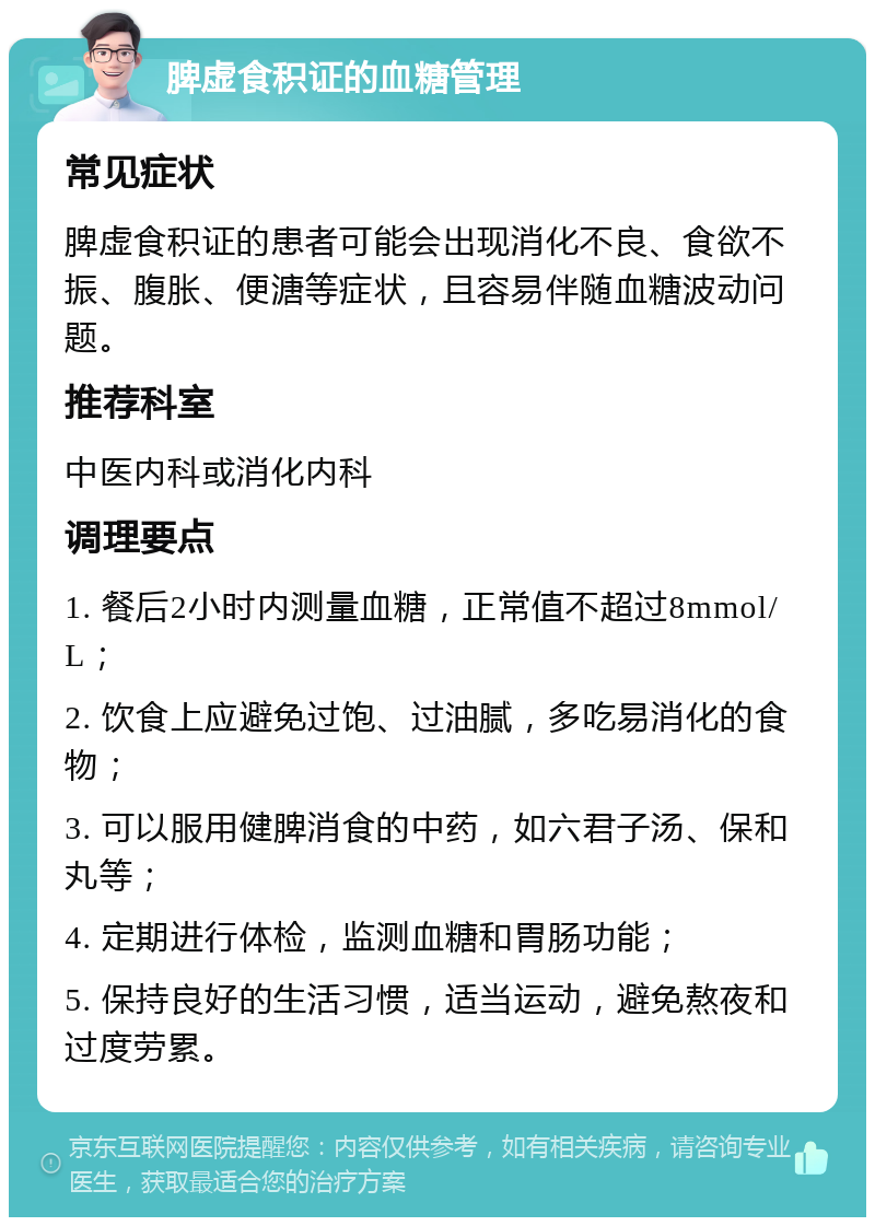 脾虚食积证的血糖管理 常见症状 脾虚食积证的患者可能会出现消化不良、食欲不振、腹胀、便溏等症状，且容易伴随血糖波动问题。 推荐科室 中医内科或消化内科 调理要点 1. 餐后2小时内测量血糖，正常值不超过8mmol/L； 2. 饮食上应避免过饱、过油腻，多吃易消化的食物； 3. 可以服用健脾消食的中药，如六君子汤、保和丸等； 4. 定期进行体检，监测血糖和胃肠功能； 5. 保持良好的生活习惯，适当运动，避免熬夜和过度劳累。