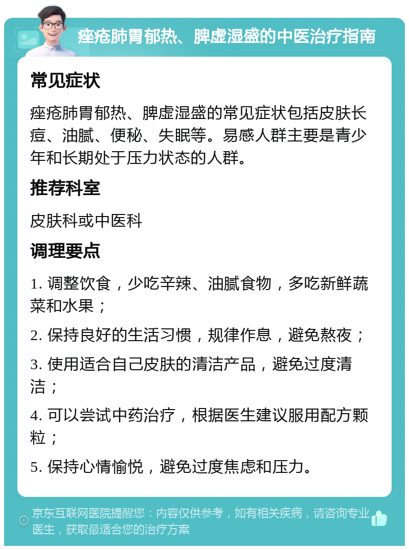 痤疮肺胃郁热、脾虚湿盛的中医治疗指南 常见症状 痤疮肺胃郁热、脾虚湿盛的常见症状包括皮肤长痘、油腻、便秘、失眠等。易感人群主要是青少年和长期处于压力状态的人群。 推荐科室 皮肤科或中医科 调理要点 1. 调整饮食，少吃辛辣、油腻食物，多吃新鲜蔬菜和水果； 2. 保持良好的生活习惯，规律作息，避免熬夜； 3. 使用适合自己皮肤的清洁产品，避免过度清洁； 4. 可以尝试中药治疗，根据医生建议服用配方颗粒； 5. 保持心情愉悦，避免过度焦虑和压力。