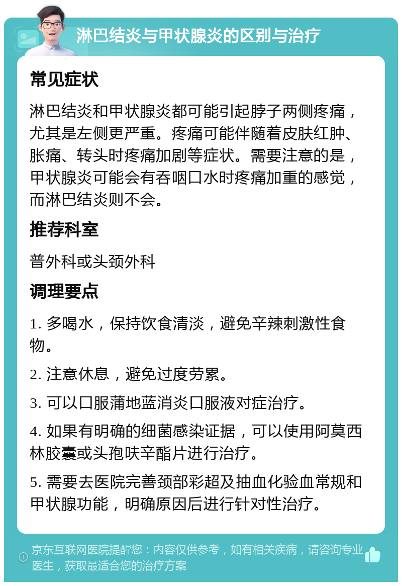 淋巴结炎与甲状腺炎的区别与治疗 常见症状 淋巴结炎和甲状腺炎都可能引起脖子两侧疼痛，尤其是左侧更严重。疼痛可能伴随着皮肤红肿、胀痛、转头时疼痛加剧等症状。需要注意的是，甲状腺炎可能会有吞咽口水时疼痛加重的感觉，而淋巴结炎则不会。 推荐科室 普外科或头颈外科 调理要点 1. 多喝水，保持饮食清淡，避免辛辣刺激性食物。 2. 注意休息，避免过度劳累。 3. 可以口服蒲地蓝消炎口服液对症治疗。 4. 如果有明确的细菌感染证据，可以使用阿莫西林胶囊或头孢呋辛酯片进行治疗。 5. 需要去医院完善颈部彩超及抽血化验血常规和甲状腺功能，明确原因后进行针对性治疗。