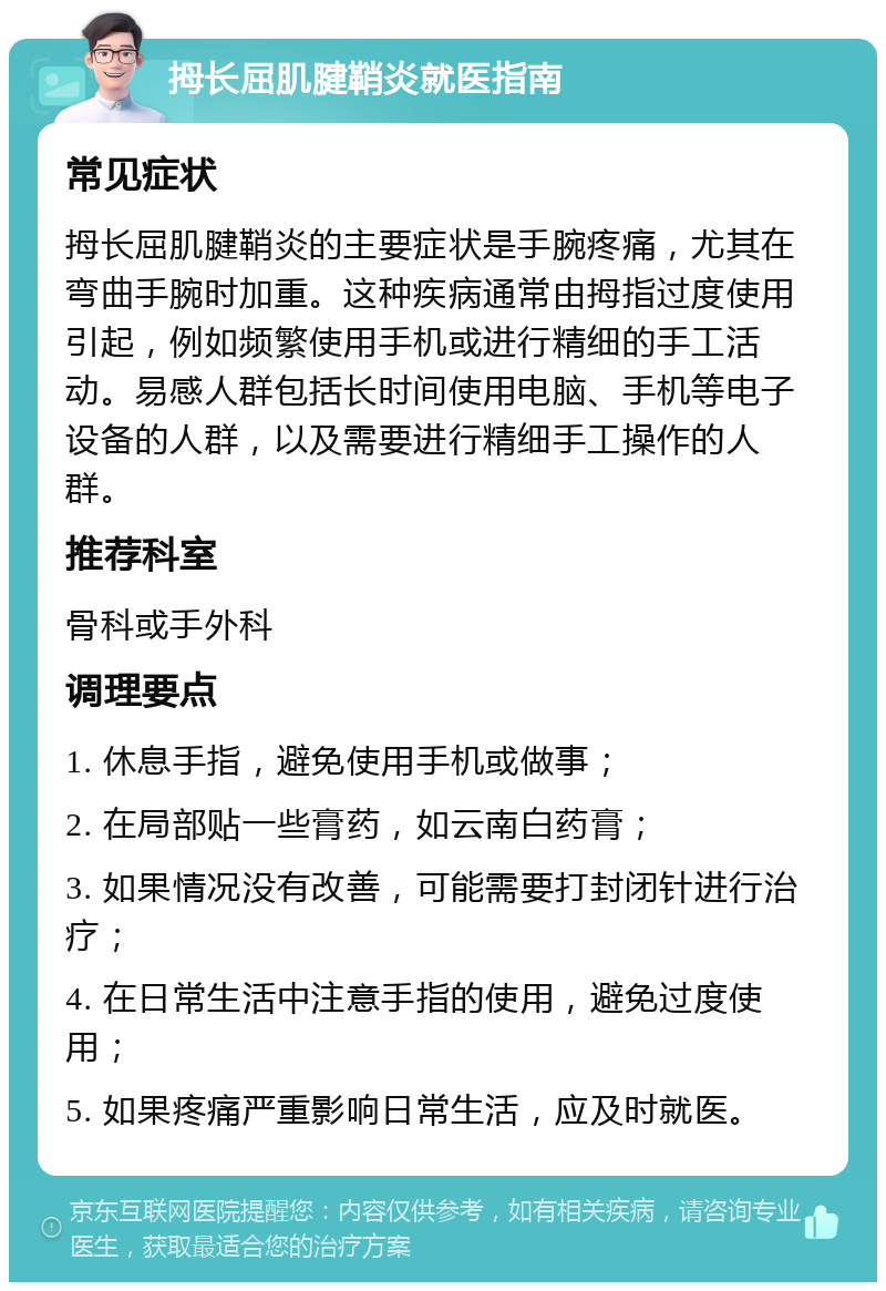 拇长屈肌腱鞘炎就医指南 常见症状 拇长屈肌腱鞘炎的主要症状是手腕疼痛，尤其在弯曲手腕时加重。这种疾病通常由拇指过度使用引起，例如频繁使用手机或进行精细的手工活动。易感人群包括长时间使用电脑、手机等电子设备的人群，以及需要进行精细手工操作的人群。 推荐科室 骨科或手外科 调理要点 1. 休息手指，避免使用手机或做事； 2. 在局部贴一些膏药，如云南白药膏； 3. 如果情况没有改善，可能需要打封闭针进行治疗； 4. 在日常生活中注意手指的使用，避免过度使用； 5. 如果疼痛严重影响日常生活，应及时就医。