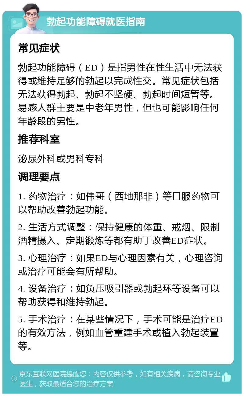 勃起功能障碍就医指南 常见症状 勃起功能障碍（ED）是指男性在性生活中无法获得或维持足够的勃起以完成性交。常见症状包括无法获得勃起、勃起不坚硬、勃起时间短暂等。易感人群主要是中老年男性，但也可能影响任何年龄段的男性。 推荐科室 泌尿外科或男科专科 调理要点 1. 药物治疗：如伟哥（西地那非）等口服药物可以帮助改善勃起功能。 2. 生活方式调整：保持健康的体重、戒烟、限制酒精摄入、定期锻炼等都有助于改善ED症状。 3. 心理治疗：如果ED与心理因素有关，心理咨询或治疗可能会有所帮助。 4. 设备治疗：如负压吸引器或勃起环等设备可以帮助获得和维持勃起。 5. 手术治疗：在某些情况下，手术可能是治疗ED的有效方法，例如血管重建手术或植入勃起装置等。