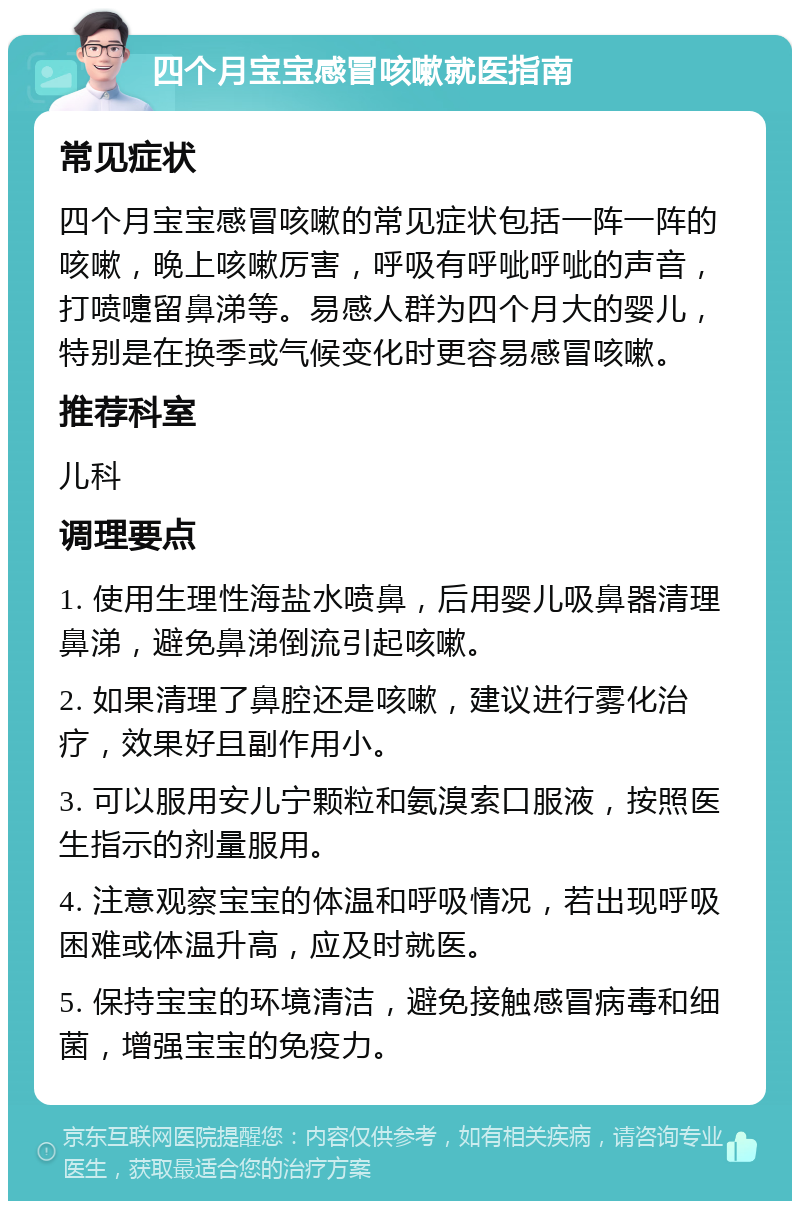 四个月宝宝感冒咳嗽就医指南 常见症状 四个月宝宝感冒咳嗽的常见症状包括一阵一阵的咳嗽，晚上咳嗽厉害，呼吸有呼呲呼呲的声音，打喷嚏留鼻涕等。易感人群为四个月大的婴儿，特别是在换季或气候变化时更容易感冒咳嗽。 推荐科室 儿科 调理要点 1. 使用生理性海盐水喷鼻，后用婴儿吸鼻器清理鼻涕，避免鼻涕倒流引起咳嗽。 2. 如果清理了鼻腔还是咳嗽，建议进行雾化治疗，效果好且副作用小。 3. 可以服用安儿宁颗粒和氨溴索口服液，按照医生指示的剂量服用。 4. 注意观察宝宝的体温和呼吸情况，若出现呼吸困难或体温升高，应及时就医。 5. 保持宝宝的环境清洁，避免接触感冒病毒和细菌，增强宝宝的免疫力。