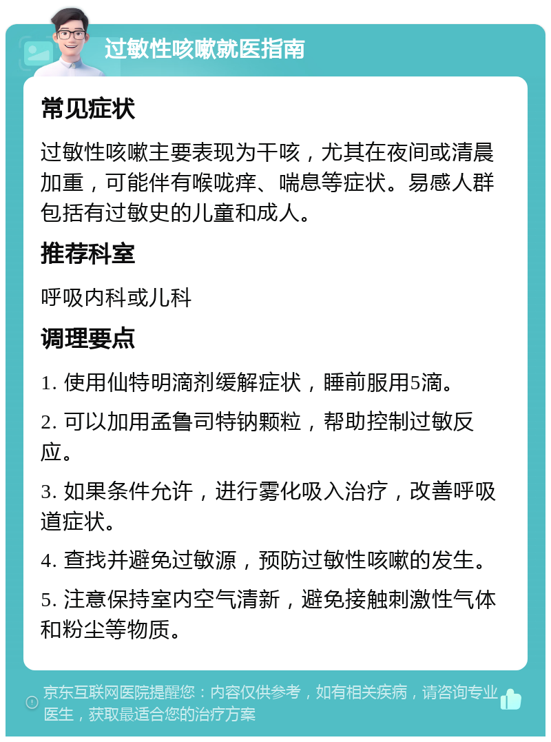 过敏性咳嗽就医指南 常见症状 过敏性咳嗽主要表现为干咳，尤其在夜间或清晨加重，可能伴有喉咙痒、喘息等症状。易感人群包括有过敏史的儿童和成人。 推荐科室 呼吸内科或儿科 调理要点 1. 使用仙特明滴剂缓解症状，睡前服用5滴。 2. 可以加用孟鲁司特钠颗粒，帮助控制过敏反应。 3. 如果条件允许，进行雾化吸入治疗，改善呼吸道症状。 4. 查找并避免过敏源，预防过敏性咳嗽的发生。 5. 注意保持室内空气清新，避免接触刺激性气体和粉尘等物质。