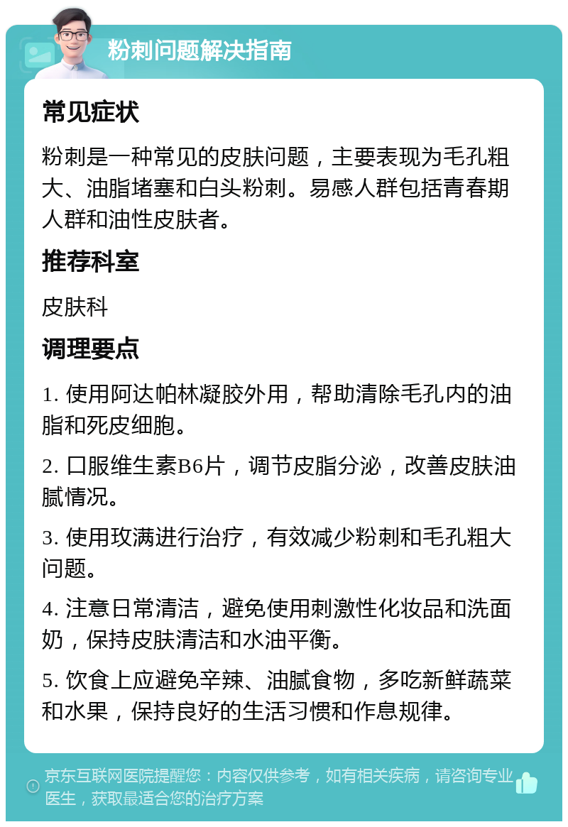 粉刺问题解决指南 常见症状 粉刺是一种常见的皮肤问题，主要表现为毛孔粗大、油脂堵塞和白头粉刺。易感人群包括青春期人群和油性皮肤者。 推荐科室 皮肤科 调理要点 1. 使用阿达帕林凝胶外用，帮助清除毛孔内的油脂和死皮细胞。 2. 口服维生素B6片，调节皮脂分泌，改善皮肤油腻情况。 3. 使用玫满进行治疗，有效减少粉刺和毛孔粗大问题。 4. 注意日常清洁，避免使用刺激性化妆品和洗面奶，保持皮肤清洁和水油平衡。 5. 饮食上应避免辛辣、油腻食物，多吃新鲜蔬菜和水果，保持良好的生活习惯和作息规律。