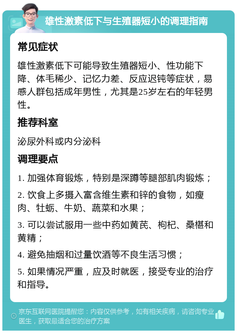 雄性激素低下与生殖器短小的调理指南 常见症状 雄性激素低下可能导致生殖器短小、性功能下降、体毛稀少、记忆力差、反应迟钝等症状，易感人群包括成年男性，尤其是25岁左右的年轻男性。 推荐科室 泌尿外科或内分泌科 调理要点 1. 加强体育锻炼，特别是深蹲等腿部肌肉锻炼； 2. 饮食上多摄入富含维生素和锌的食物，如瘦肉、牡蛎、牛奶、蔬菜和水果； 3. 可以尝试服用一些中药如黄芪、枸杞、桑椹和黄精； 4. 避免抽烟和过量饮酒等不良生活习惯； 5. 如果情况严重，应及时就医，接受专业的治疗和指导。