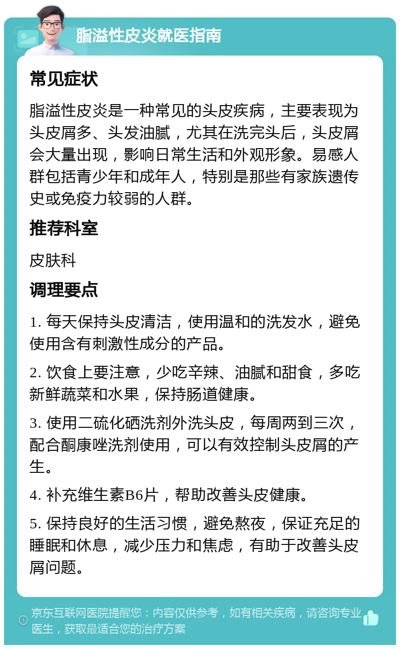 脂溢性皮炎就医指南 常见症状 脂溢性皮炎是一种常见的头皮疾病，主要表现为头皮屑多、头发油腻，尤其在洗完头后，头皮屑会大量出现，影响日常生活和外观形象。易感人群包括青少年和成年人，特别是那些有家族遗传史或免疫力较弱的人群。 推荐科室 皮肤科 调理要点 1. 每天保持头皮清洁，使用温和的洗发水，避免使用含有刺激性成分的产品。 2. 饮食上要注意，少吃辛辣、油腻和甜食，多吃新鲜蔬菜和水果，保持肠道健康。 3. 使用二硫化硒洗剂外洗头皮，每周两到三次，配合酮康唑洗剂使用，可以有效控制头皮屑的产生。 4. 补充维生素B6片，帮助改善头皮健康。 5. 保持良好的生活习惯，避免熬夜，保证充足的睡眠和休息，减少压力和焦虑，有助于改善头皮屑问题。