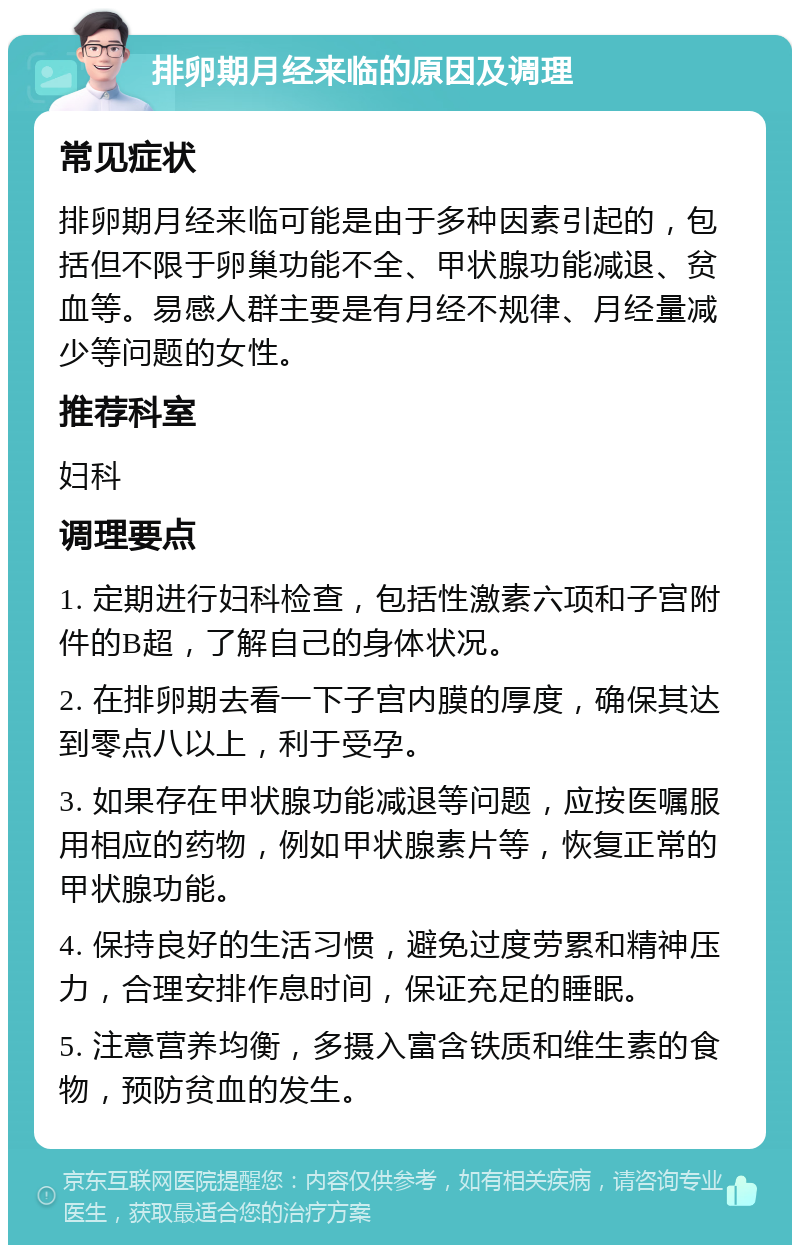 排卵期月经来临的原因及调理 常见症状 排卵期月经来临可能是由于多种因素引起的，包括但不限于卵巢功能不全、甲状腺功能减退、贫血等。易感人群主要是有月经不规律、月经量减少等问题的女性。 推荐科室 妇科 调理要点 1. 定期进行妇科检查，包括性激素六项和子宫附件的B超，了解自己的身体状况。 2. 在排卵期去看一下子宫内膜的厚度，确保其达到零点八以上，利于受孕。 3. 如果存在甲状腺功能减退等问题，应按医嘱服用相应的药物，例如甲状腺素片等，恢复正常的甲状腺功能。 4. 保持良好的生活习惯，避免过度劳累和精神压力，合理安排作息时间，保证充足的睡眠。 5. 注意营养均衡，多摄入富含铁质和维生素的食物，预防贫血的发生。