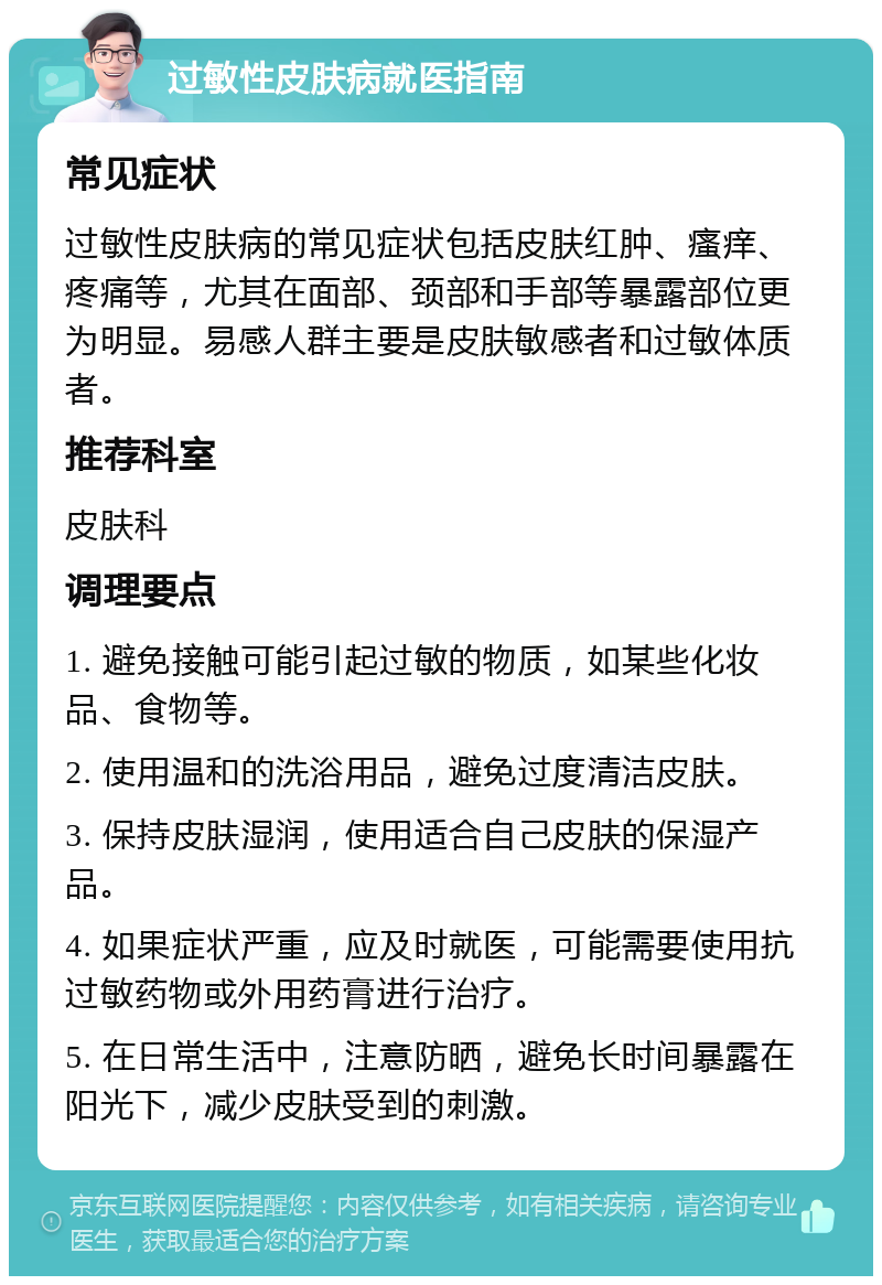 过敏性皮肤病就医指南 常见症状 过敏性皮肤病的常见症状包括皮肤红肿、瘙痒、疼痛等，尤其在面部、颈部和手部等暴露部位更为明显。易感人群主要是皮肤敏感者和过敏体质者。 推荐科室 皮肤科 调理要点 1. 避免接触可能引起过敏的物质，如某些化妆品、食物等。 2. 使用温和的洗浴用品，避免过度清洁皮肤。 3. 保持皮肤湿润，使用适合自己皮肤的保湿产品。 4. 如果症状严重，应及时就医，可能需要使用抗过敏药物或外用药膏进行治疗。 5. 在日常生活中，注意防晒，避免长时间暴露在阳光下，减少皮肤受到的刺激。