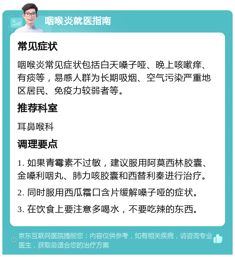 咽喉炎就医指南 常见症状 咽喉炎常见症状包括白天嗓子哑、晚上咳嗽痒、有痰等，易感人群为长期吸烟、空气污染严重地区居民、免疫力较弱者等。 推荐科室 耳鼻喉科 调理要点 1. 如果青霉素不过敏，建议服用阿莫西林胶囊、金嗓利咽丸、肺力咳胶囊和西替利秦进行治疗。 2. 同时服用西瓜霜口含片缓解嗓子哑的症状。 3. 在饮食上要注意多喝水，不要吃辣的东西。