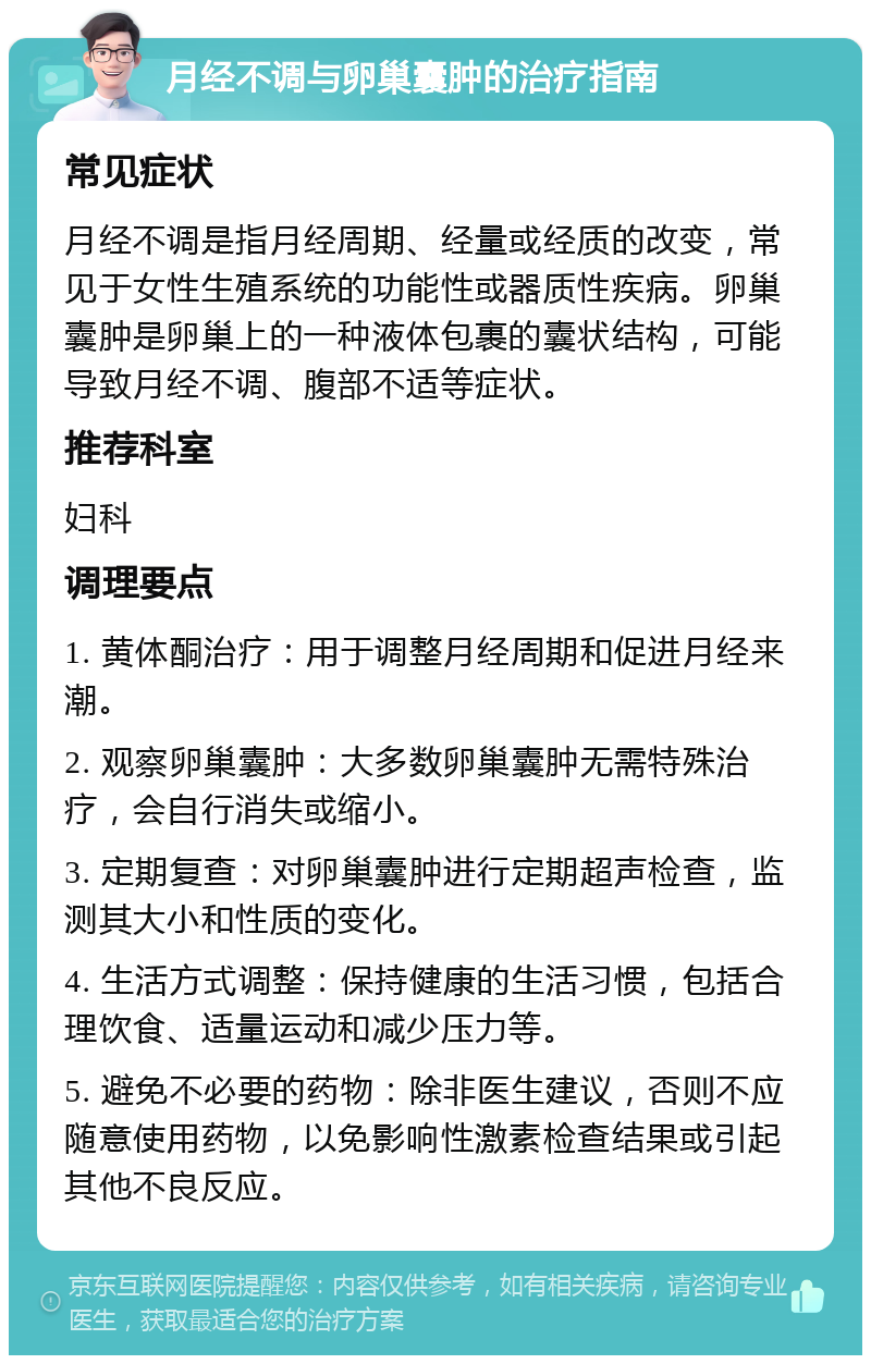 月经不调与卵巢囊肿的治疗指南 常见症状 月经不调是指月经周期、经量或经质的改变，常见于女性生殖系统的功能性或器质性疾病。卵巢囊肿是卵巢上的一种液体包裹的囊状结构，可能导致月经不调、腹部不适等症状。 推荐科室 妇科 调理要点 1. 黄体酮治疗：用于调整月经周期和促进月经来潮。 2. 观察卵巢囊肿：大多数卵巢囊肿无需特殊治疗，会自行消失或缩小。 3. 定期复查：对卵巢囊肿进行定期超声检查，监测其大小和性质的变化。 4. 生活方式调整：保持健康的生活习惯，包括合理饮食、适量运动和减少压力等。 5. 避免不必要的药物：除非医生建议，否则不应随意使用药物，以免影响性激素检查结果或引起其他不良反应。