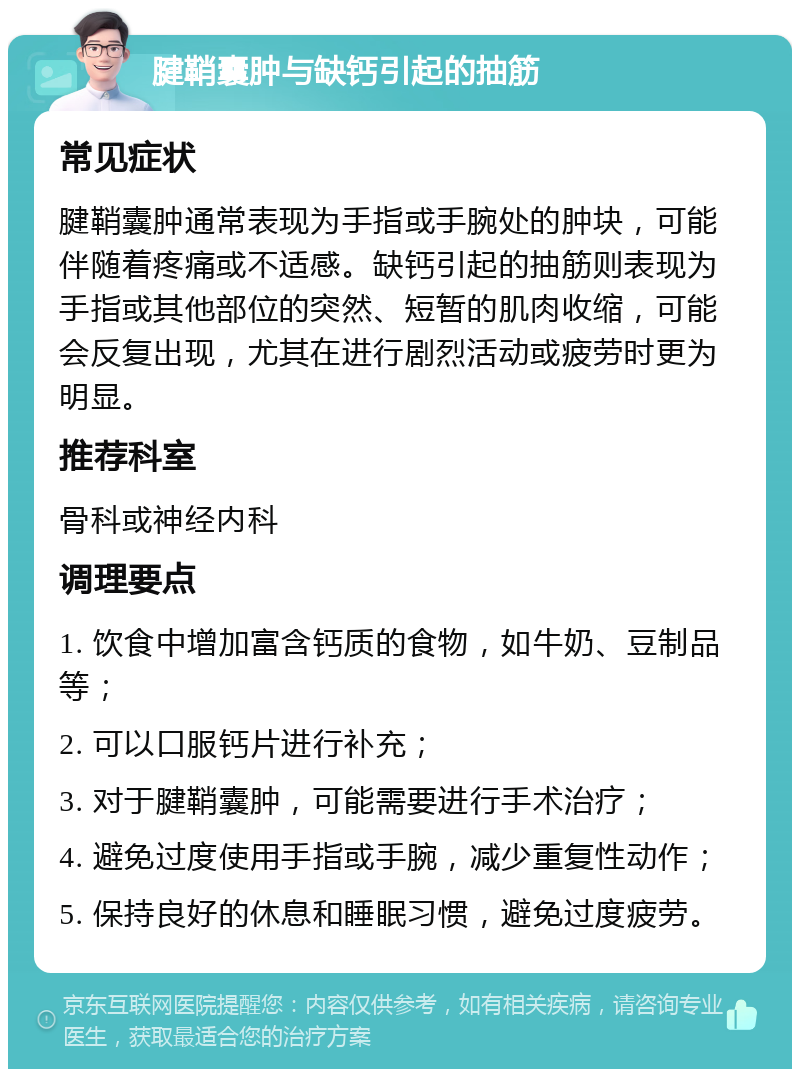 腱鞘囊肿与缺钙引起的抽筋 常见症状 腱鞘囊肿通常表现为手指或手腕处的肿块，可能伴随着疼痛或不适感。缺钙引起的抽筋则表现为手指或其他部位的突然、短暂的肌肉收缩，可能会反复出现，尤其在进行剧烈活动或疲劳时更为明显。 推荐科室 骨科或神经内科 调理要点 1. 饮食中增加富含钙质的食物，如牛奶、豆制品等； 2. 可以口服钙片进行补充； 3. 对于腱鞘囊肿，可能需要进行手术治疗； 4. 避免过度使用手指或手腕，减少重复性动作； 5. 保持良好的休息和睡眠习惯，避免过度疲劳。