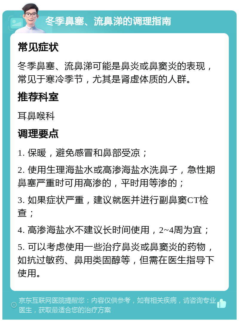 冬季鼻塞、流鼻涕的调理指南 常见症状 冬季鼻塞、流鼻涕可能是鼻炎或鼻窦炎的表现，常见于寒冷季节，尤其是肾虚体质的人群。 推荐科室 耳鼻喉科 调理要点 1. 保暖，避免感冒和鼻部受凉； 2. 使用生理海盐水或高渗海盐水洗鼻子，急性期鼻塞严重时可用高渗的，平时用等渗的； 3. 如果症状严重，建议就医并进行副鼻窦CT检查； 4. 高渗海盐水不建议长时间使用，2~4周为宜； 5. 可以考虑使用一些治疗鼻炎或鼻窦炎的药物，如抗过敏药、鼻用类固醇等，但需在医生指导下使用。