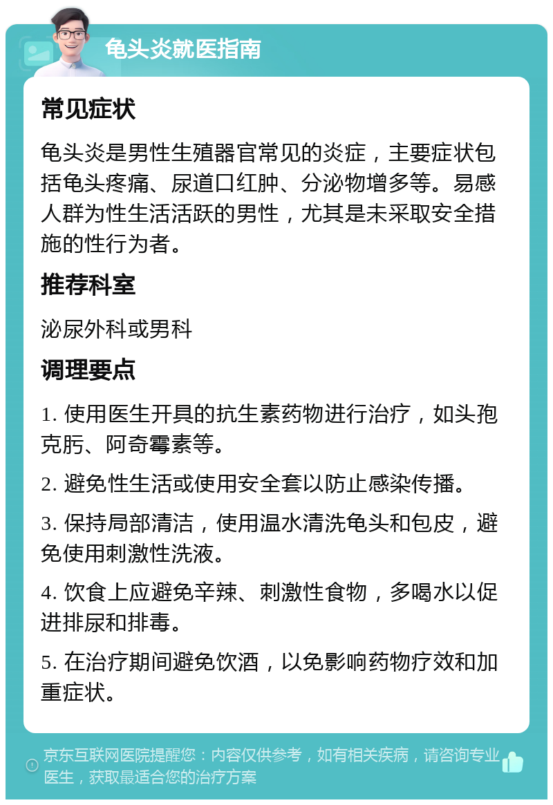 龟头炎就医指南 常见症状 龟头炎是男性生殖器官常见的炎症，主要症状包括龟头疼痛、尿道口红肿、分泌物增多等。易感人群为性生活活跃的男性，尤其是未采取安全措施的性行为者。 推荐科室 泌尿外科或男科 调理要点 1. 使用医生开具的抗生素药物进行治疗，如头孢克肟、阿奇霉素等。 2. 避免性生活或使用安全套以防止感染传播。 3. 保持局部清洁，使用温水清洗龟头和包皮，避免使用刺激性洗液。 4. 饮食上应避免辛辣、刺激性食物，多喝水以促进排尿和排毒。 5. 在治疗期间避免饮酒，以免影响药物疗效和加重症状。