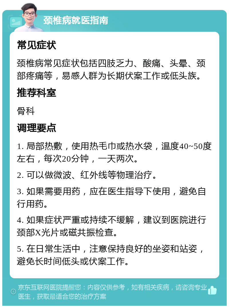 颈椎病就医指南 常见症状 颈椎病常见症状包括四肢乏力、酸痛、头晕、颈部疼痛等，易感人群为长期伏案工作或低头族。 推荐科室 骨科 调理要点 1. 局部热敷，使用热毛巾或热水袋，温度40~50度左右，每次20分钟，一天两次。 2. 可以做微波、红外线等物理治疗。 3. 如果需要用药，应在医生指导下使用，避免自行用药。 4. 如果症状严重或持续不缓解，建议到医院进行颈部X光片或磁共振检查。 5. 在日常生活中，注意保持良好的坐姿和站姿，避免长时间低头或伏案工作。