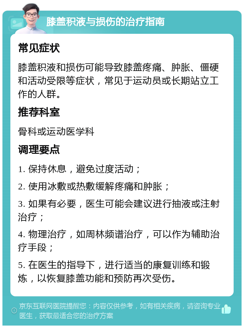 膝盖积液与损伤的治疗指南 常见症状 膝盖积液和损伤可能导致膝盖疼痛、肿胀、僵硬和活动受限等症状，常见于运动员或长期站立工作的人群。 推荐科室 骨科或运动医学科 调理要点 1. 保持休息，避免过度活动； 2. 使用冰敷或热敷缓解疼痛和肿胀； 3. 如果有必要，医生可能会建议进行抽液或注射治疗； 4. 物理治疗，如周林频谱治疗，可以作为辅助治疗手段； 5. 在医生的指导下，进行适当的康复训练和锻炼，以恢复膝盖功能和预防再次受伤。