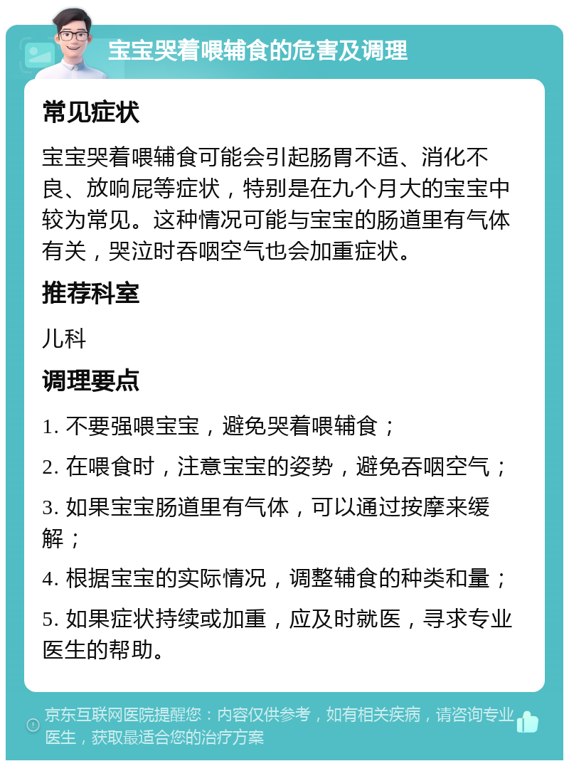 宝宝哭着喂辅食的危害及调理 常见症状 宝宝哭着喂辅食可能会引起肠胃不适、消化不良、放响屁等症状，特别是在九个月大的宝宝中较为常见。这种情况可能与宝宝的肠道里有气体有关，哭泣时吞咽空气也会加重症状。 推荐科室 儿科 调理要点 1. 不要强喂宝宝，避免哭着喂辅食； 2. 在喂食时，注意宝宝的姿势，避免吞咽空气； 3. 如果宝宝肠道里有气体，可以通过按摩来缓解； 4. 根据宝宝的实际情况，调整辅食的种类和量； 5. 如果症状持续或加重，应及时就医，寻求专业医生的帮助。