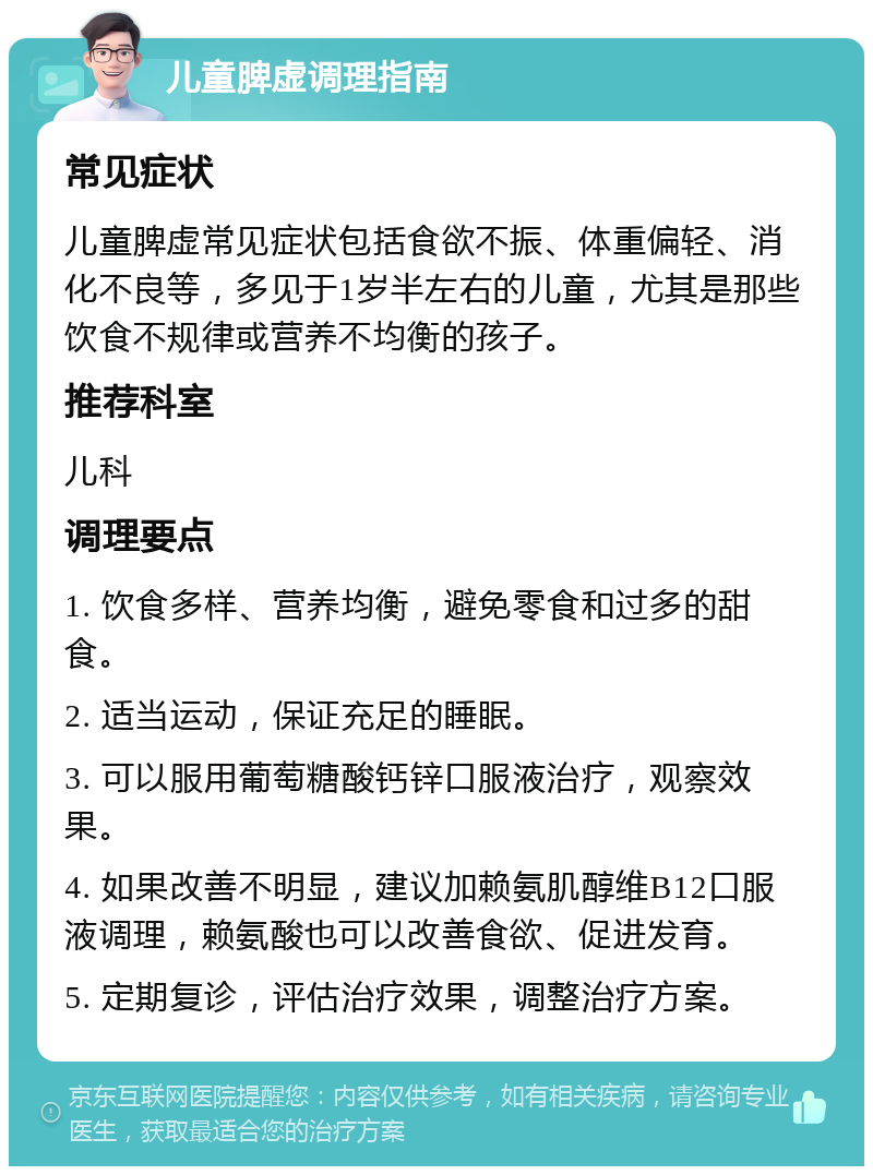 儿童脾虚调理指南 常见症状 儿童脾虚常见症状包括食欲不振、体重偏轻、消化不良等，多见于1岁半左右的儿童，尤其是那些饮食不规律或营养不均衡的孩子。 推荐科室 儿科 调理要点 1. 饮食多样、营养均衡，避免零食和过多的甜食。 2. 适当运动，保证充足的睡眠。 3. 可以服用葡萄糖酸钙锌口服液治疗，观察效果。 4. 如果改善不明显，建议加赖氨肌醇维B12口服液调理，赖氨酸也可以改善食欲、促进发育。 5. 定期复诊，评估治疗效果，调整治疗方案。