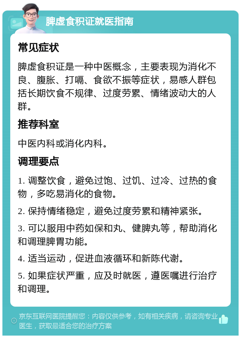 脾虚食积证就医指南 常见症状 脾虚食积证是一种中医概念，主要表现为消化不良、腹胀、打嗝、食欲不振等症状，易感人群包括长期饮食不规律、过度劳累、情绪波动大的人群。 推荐科室 中医内科或消化内科。 调理要点 1. 调整饮食，避免过饱、过饥、过冷、过热的食物，多吃易消化的食物。 2. 保持情绪稳定，避免过度劳累和精神紧张。 3. 可以服用中药如保和丸、健脾丸等，帮助消化和调理脾胃功能。 4. 适当运动，促进血液循环和新陈代谢。 5. 如果症状严重，应及时就医，遵医嘱进行治疗和调理。