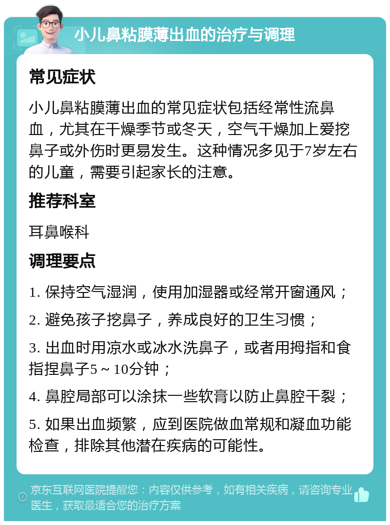 小儿鼻粘膜薄出血的治疗与调理 常见症状 小儿鼻粘膜薄出血的常见症状包括经常性流鼻血，尤其在干燥季节或冬天，空气干燥加上爱挖鼻子或外伤时更易发生。这种情况多见于7岁左右的儿童，需要引起家长的注意。 推荐科室 耳鼻喉科 调理要点 1. 保持空气湿润，使用加湿器或经常开窗通风； 2. 避免孩子挖鼻子，养成良好的卫生习惯； 3. 出血时用凉水或冰水洗鼻子，或者用拇指和食指捏鼻子5～10分钟； 4. 鼻腔局部可以涂抹一些软膏以防止鼻腔干裂； 5. 如果出血频繁，应到医院做血常规和凝血功能检查，排除其他潜在疾病的可能性。