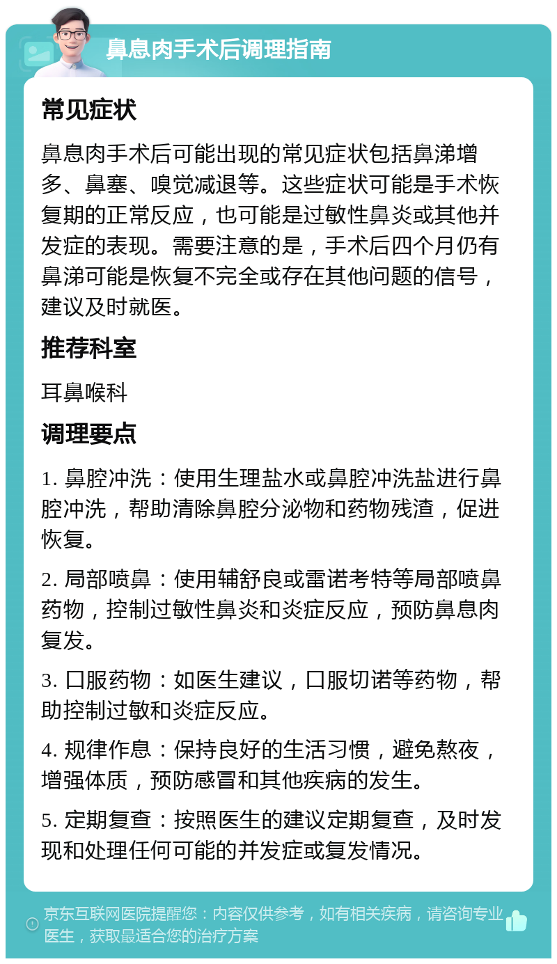 鼻息肉手术后调理指南 常见症状 鼻息肉手术后可能出现的常见症状包括鼻涕增多、鼻塞、嗅觉减退等。这些症状可能是手术恢复期的正常反应，也可能是过敏性鼻炎或其他并发症的表现。需要注意的是，手术后四个月仍有鼻涕可能是恢复不完全或存在其他问题的信号，建议及时就医。 推荐科室 耳鼻喉科 调理要点 1. 鼻腔冲洗：使用生理盐水或鼻腔冲洗盐进行鼻腔冲洗，帮助清除鼻腔分泌物和药物残渣，促进恢复。 2. 局部喷鼻：使用辅舒良或雷诺考特等局部喷鼻药物，控制过敏性鼻炎和炎症反应，预防鼻息肉复发。 3. 口服药物：如医生建议，口服切诺等药物，帮助控制过敏和炎症反应。 4. 规律作息：保持良好的生活习惯，避免熬夜，增强体质，预防感冒和其他疾病的发生。 5. 定期复查：按照医生的建议定期复查，及时发现和处理任何可能的并发症或复发情况。