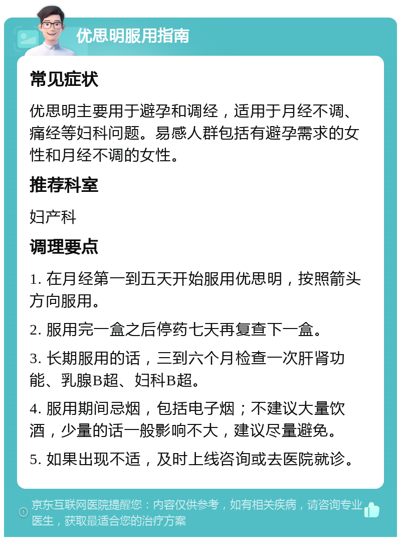 优思明服用指南 常见症状 优思明主要用于避孕和调经，适用于月经不调、痛经等妇科问题。易感人群包括有避孕需求的女性和月经不调的女性。 推荐科室 妇产科 调理要点 1. 在月经第一到五天开始服用优思明，按照箭头方向服用。 2. 服用完一盒之后停药七天再复查下一盒。 3. 长期服用的话，三到六个月检查一次肝肾功能、乳腺B超、妇科B超。 4. 服用期间忌烟，包括电子烟；不建议大量饮酒，少量的话一般影响不大，建议尽量避免。 5. 如果出现不适，及时上线咨询或去医院就诊。