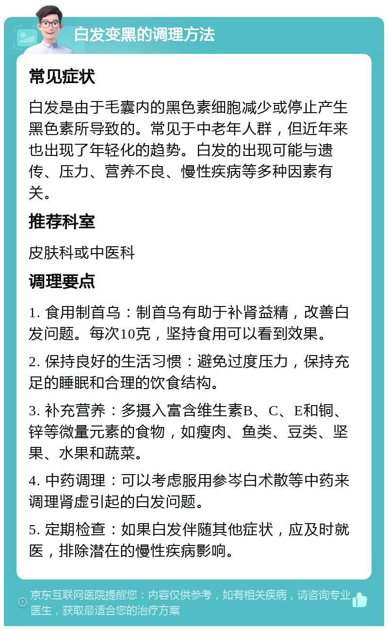 白发变黑的调理方法 常见症状 白发是由于毛囊内的黑色素细胞减少或停止产生黑色素所导致的。常见于中老年人群，但近年来也出现了年轻化的趋势。白发的出现可能与遗传、压力、营养不良、慢性疾病等多种因素有关。 推荐科室 皮肤科或中医科 调理要点 1. 食用制首乌：制首乌有助于补肾益精，改善白发问题。每次10克，坚持食用可以看到效果。 2. 保持良好的生活习惯：避免过度压力，保持充足的睡眠和合理的饮食结构。 3. 补充营养：多摄入富含维生素B、C、E和铜、锌等微量元素的食物，如瘦肉、鱼类、豆类、坚果、水果和蔬菜。 4. 中药调理：可以考虑服用参岑白术散等中药来调理肾虚引起的白发问题。 5. 定期检查：如果白发伴随其他症状，应及时就医，排除潜在的慢性疾病影响。