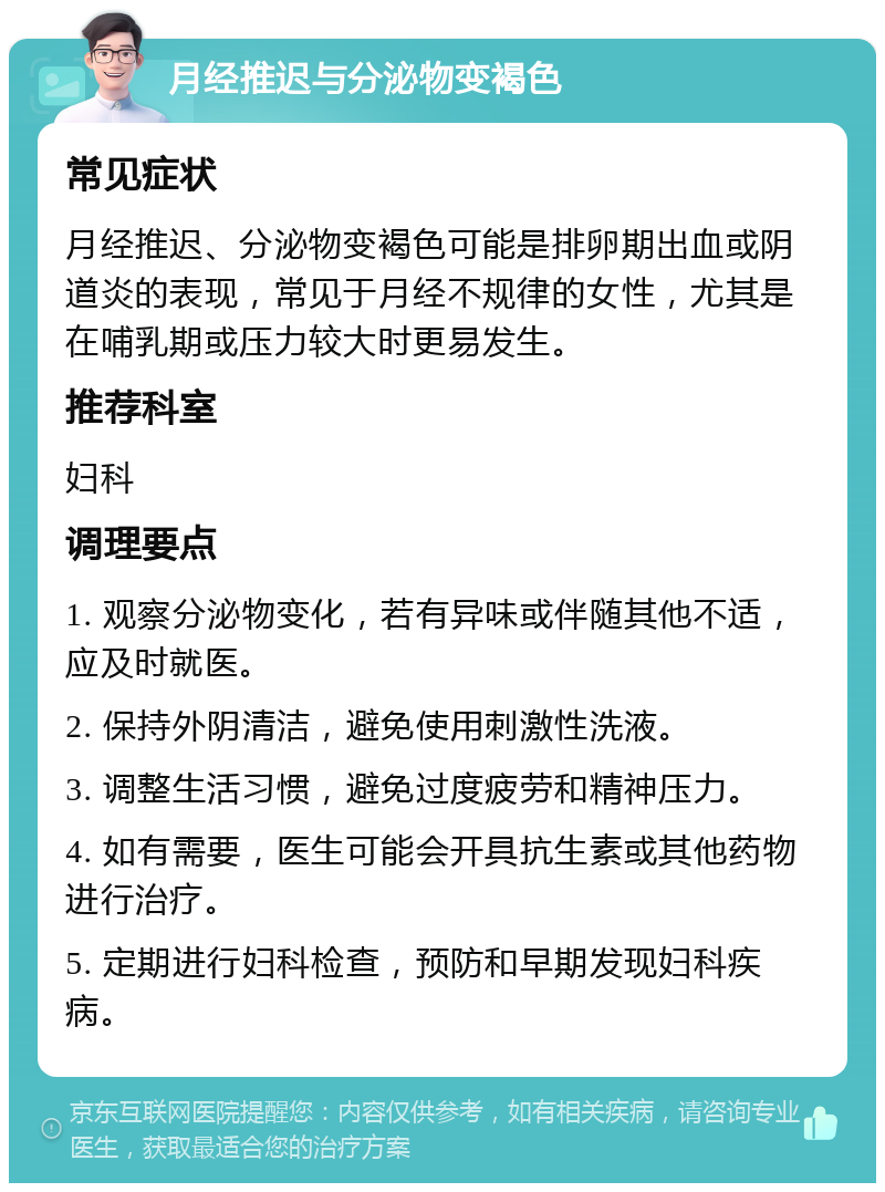 月经推迟与分泌物变褐色 常见症状 月经推迟、分泌物变褐色可能是排卵期出血或阴道炎的表现，常见于月经不规律的女性，尤其是在哺乳期或压力较大时更易发生。 推荐科室 妇科 调理要点 1. 观察分泌物变化，若有异味或伴随其他不适，应及时就医。 2. 保持外阴清洁，避免使用刺激性洗液。 3. 调整生活习惯，避免过度疲劳和精神压力。 4. 如有需要，医生可能会开具抗生素或其他药物进行治疗。 5. 定期进行妇科检查，预防和早期发现妇科疾病。