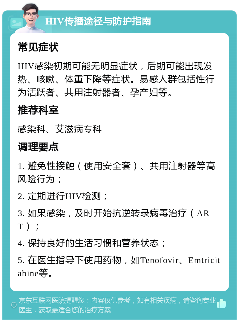 HIV传播途径与防护指南 常见症状 HIV感染初期可能无明显症状，后期可能出现发热、咳嗽、体重下降等症状。易感人群包括性行为活跃者、共用注射器者、孕产妇等。 推荐科室 感染科、艾滋病专科 调理要点 1. 避免性接触（使用安全套）、共用注射器等高风险行为； 2. 定期进行HIV检测； 3. 如果感染，及时开始抗逆转录病毒治疗（ART）； 4. 保持良好的生活习惯和营养状态； 5. 在医生指导下使用药物，如Tenofovir、Emtricitabine等。