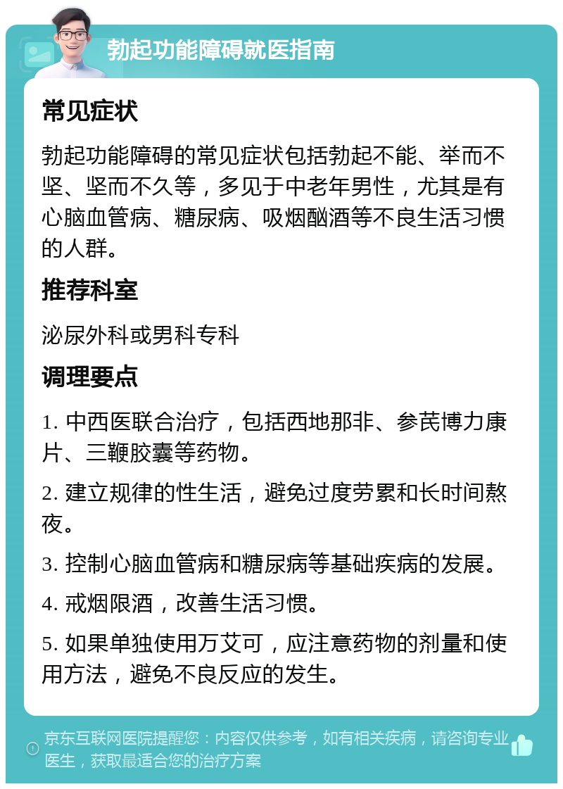 勃起功能障碍就医指南 常见症状 勃起功能障碍的常见症状包括勃起不能、举而不坚、坚而不久等，多见于中老年男性，尤其是有心脑血管病、糖尿病、吸烟酗酒等不良生活习惯的人群。 推荐科室 泌尿外科或男科专科 调理要点 1. 中西医联合治疗，包括西地那非、参芪博力康片、三鞭胶囊等药物。 2. 建立规律的性生活，避免过度劳累和长时间熬夜。 3. 控制心脑血管病和糖尿病等基础疾病的发展。 4. 戒烟限酒，改善生活习惯。 5. 如果单独使用万艾可，应注意药物的剂量和使用方法，避免不良反应的发生。