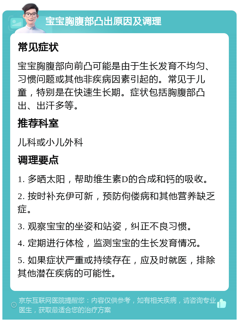 宝宝胸腹部凸出原因及调理 常见症状 宝宝胸腹部向前凸可能是由于生长发育不均匀、习惯问题或其他非疾病因素引起的。常见于儿童，特别是在快速生长期。症状包括胸腹部凸出、出汗多等。 推荐科室 儿科或小儿外科 调理要点 1. 多晒太阳，帮助维生素D的合成和钙的吸收。 2. 按时补充伊可新，预防佝偻病和其他营养缺乏症。 3. 观察宝宝的坐姿和站姿，纠正不良习惯。 4. 定期进行体检，监测宝宝的生长发育情况。 5. 如果症状严重或持续存在，应及时就医，排除其他潜在疾病的可能性。