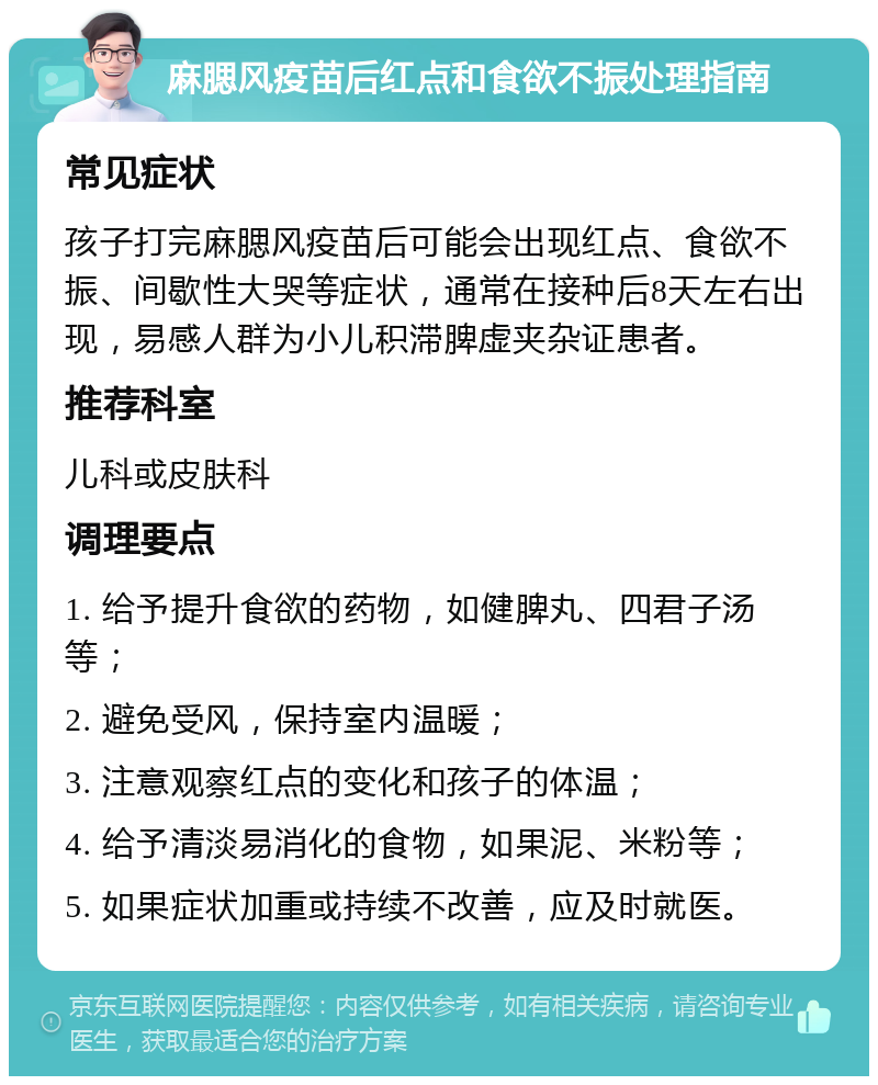 麻腮风疫苗后红点和食欲不振处理指南 常见症状 孩子打完麻腮风疫苗后可能会出现红点、食欲不振、间歇性大哭等症状，通常在接种后8天左右出现，易感人群为小儿积滞脾虚夹杂证患者。 推荐科室 儿科或皮肤科 调理要点 1. 给予提升食欲的药物，如健脾丸、四君子汤等； 2. 避免受风，保持室内温暖； 3. 注意观察红点的变化和孩子的体温； 4. 给予清淡易消化的食物，如果泥、米粉等； 5. 如果症状加重或持续不改善，应及时就医。