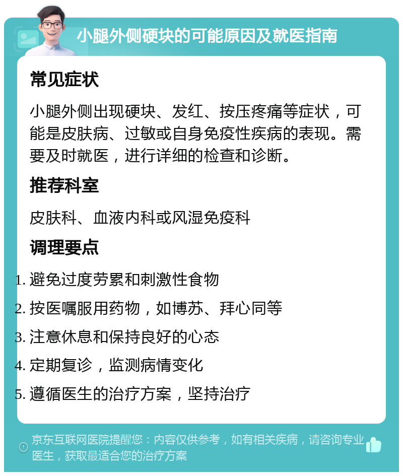 小腿外侧硬块的可能原因及就医指南 常见症状 小腿外侧出现硬块、发红、按压疼痛等症状，可能是皮肤病、过敏或自身免疫性疾病的表现。需要及时就医，进行详细的检查和诊断。 推荐科室 皮肤科、血液内科或风湿免疫科 调理要点 避免过度劳累和刺激性食物 按医嘱服用药物，如博苏、拜心同等 注意休息和保持良好的心态 定期复诊，监测病情变化 遵循医生的治疗方案，坚持治疗