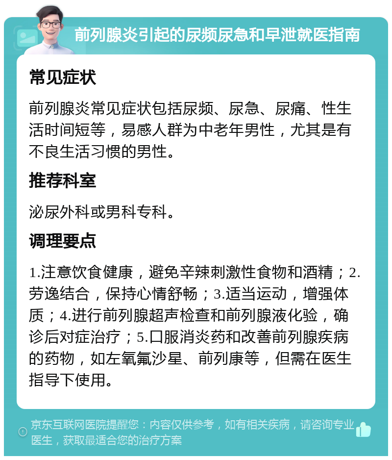 前列腺炎引起的尿频尿急和早泄就医指南 常见症状 前列腺炎常见症状包括尿频、尿急、尿痛、性生活时间短等，易感人群为中老年男性，尤其是有不良生活习惯的男性。 推荐科室 泌尿外科或男科专科。 调理要点 1.注意饮食健康，避免辛辣刺激性食物和酒精；2.劳逸结合，保持心情舒畅；3.适当运动，增强体质；4.进行前列腺超声检查和前列腺液化验，确诊后对症治疗；5.口服消炎药和改善前列腺疾病的药物，如左氧氟沙星、前列康等，但需在医生指导下使用。