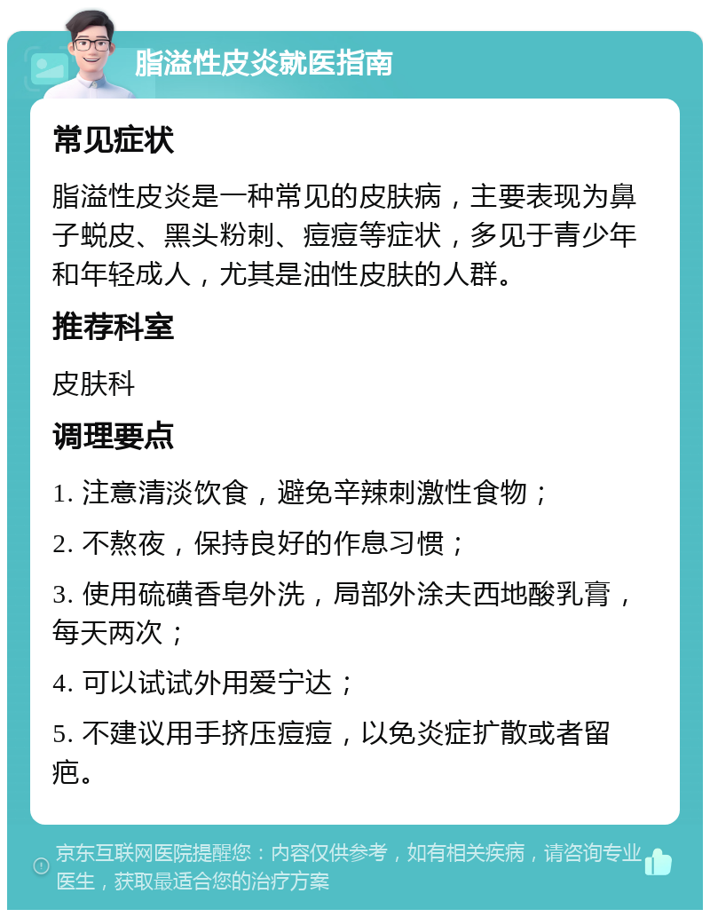 脂溢性皮炎就医指南 常见症状 脂溢性皮炎是一种常见的皮肤病，主要表现为鼻子蜕皮、黑头粉刺、痘痘等症状，多见于青少年和年轻成人，尤其是油性皮肤的人群。 推荐科室 皮肤科 调理要点 1. 注意清淡饮食，避免辛辣刺激性食物； 2. 不熬夜，保持良好的作息习惯； 3. 使用硫磺香皂外洗，局部外涂夫西地酸乳膏，每天两次； 4. 可以试试外用爱宁达； 5. 不建议用手挤压痘痘，以免炎症扩散或者留疤。