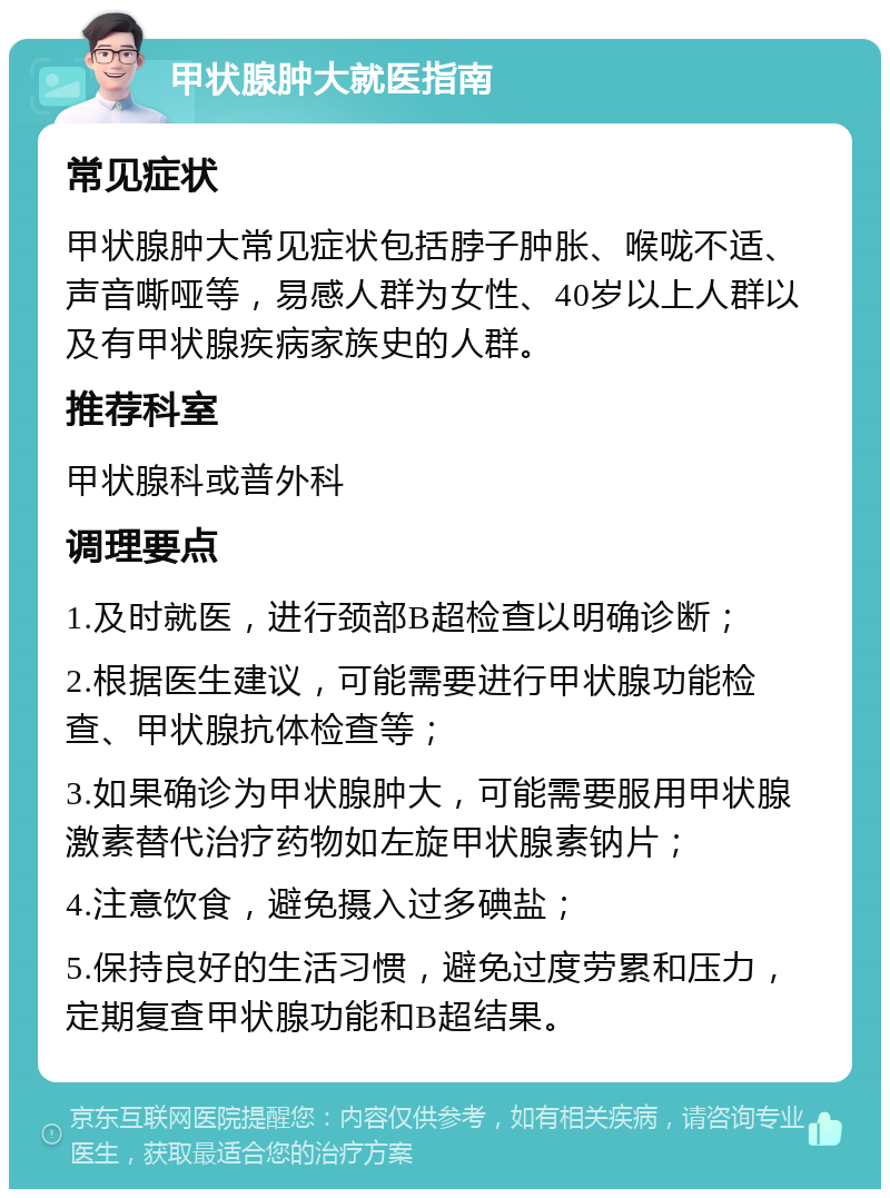 甲状腺肿大就医指南 常见症状 甲状腺肿大常见症状包括脖子肿胀、喉咙不适、声音嘶哑等，易感人群为女性、40岁以上人群以及有甲状腺疾病家族史的人群。 推荐科室 甲状腺科或普外科 调理要点 1.及时就医，进行颈部B超检查以明确诊断； 2.根据医生建议，可能需要进行甲状腺功能检查、甲状腺抗体检查等； 3.如果确诊为甲状腺肿大，可能需要服用甲状腺激素替代治疗药物如左旋甲状腺素钠片； 4.注意饮食，避免摄入过多碘盐； 5.保持良好的生活习惯，避免过度劳累和压力，定期复查甲状腺功能和B超结果。