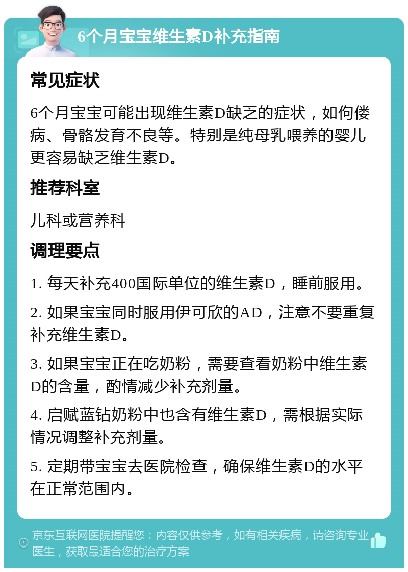 6个月宝宝维生素D补充指南 常见症状 6个月宝宝可能出现维生素D缺乏的症状，如佝偻病、骨骼发育不良等。特别是纯母乳喂养的婴儿更容易缺乏维生素D。 推荐科室 儿科或营养科 调理要点 1. 每天补充400国际单位的维生素D，睡前服用。 2. 如果宝宝同时服用伊可欣的AD，注意不要重复补充维生素D。 3. 如果宝宝正在吃奶粉，需要查看奶粉中维生素D的含量，酌情减少补充剂量。 4. 启赋蓝钻奶粉中也含有维生素D，需根据实际情况调整补充剂量。 5. 定期带宝宝去医院检查，确保维生素D的水平在正常范围内。