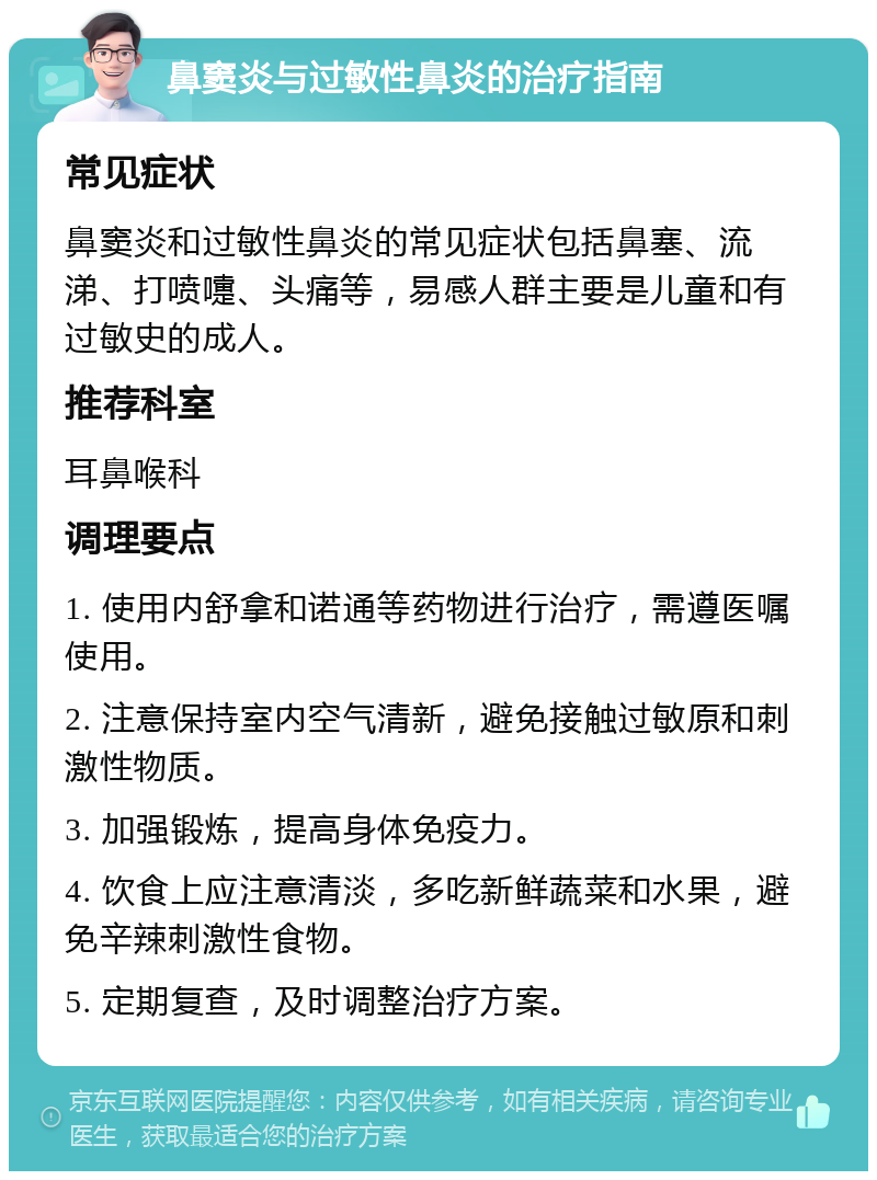 鼻窦炎与过敏性鼻炎的治疗指南 常见症状 鼻窦炎和过敏性鼻炎的常见症状包括鼻塞、流涕、打喷嚏、头痛等，易感人群主要是儿童和有过敏史的成人。 推荐科室 耳鼻喉科 调理要点 1. 使用内舒拿和诺通等药物进行治疗，需遵医嘱使用。 2. 注意保持室内空气清新，避免接触过敏原和刺激性物质。 3. 加强锻炼，提高身体免疫力。 4. 饮食上应注意清淡，多吃新鲜蔬菜和水果，避免辛辣刺激性食物。 5. 定期复查，及时调整治疗方案。