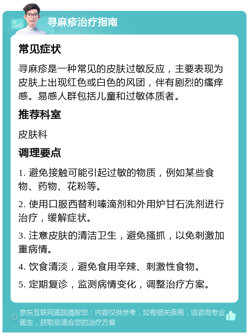 寻麻疹治疗指南 常见症状 寻麻疹是一种常见的皮肤过敏反应，主要表现为皮肤上出现红色或白色的风团，伴有剧烈的瘙痒感。易感人群包括儿童和过敏体质者。 推荐科室 皮肤科 调理要点 1. 避免接触可能引起过敏的物质，例如某些食物、药物、花粉等。 2. 使用口服西替利嗪滴剂和外用炉甘石洗剂进行治疗，缓解症状。 3. 注意皮肤的清洁卫生，避免搔抓，以免刺激加重病情。 4. 饮食清淡，避免食用辛辣、刺激性食物。 5. 定期复诊，监测病情变化，调整治疗方案。