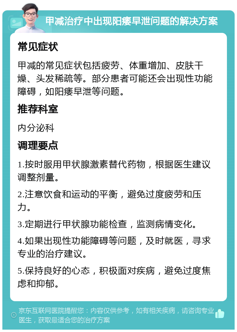 甲减治疗中出现阳痿早泄问题的解决方案 常见症状 甲减的常见症状包括疲劳、体重增加、皮肤干燥、头发稀疏等。部分患者可能还会出现性功能障碍，如阳痿早泄等问题。 推荐科室 内分泌科 调理要点 1.按时服用甲状腺激素替代药物，根据医生建议调整剂量。 2.注意饮食和运动的平衡，避免过度疲劳和压力。 3.定期进行甲状腺功能检查，监测病情变化。 4.如果出现性功能障碍等问题，及时就医，寻求专业的治疗建议。 5.保持良好的心态，积极面对疾病，避免过度焦虑和抑郁。