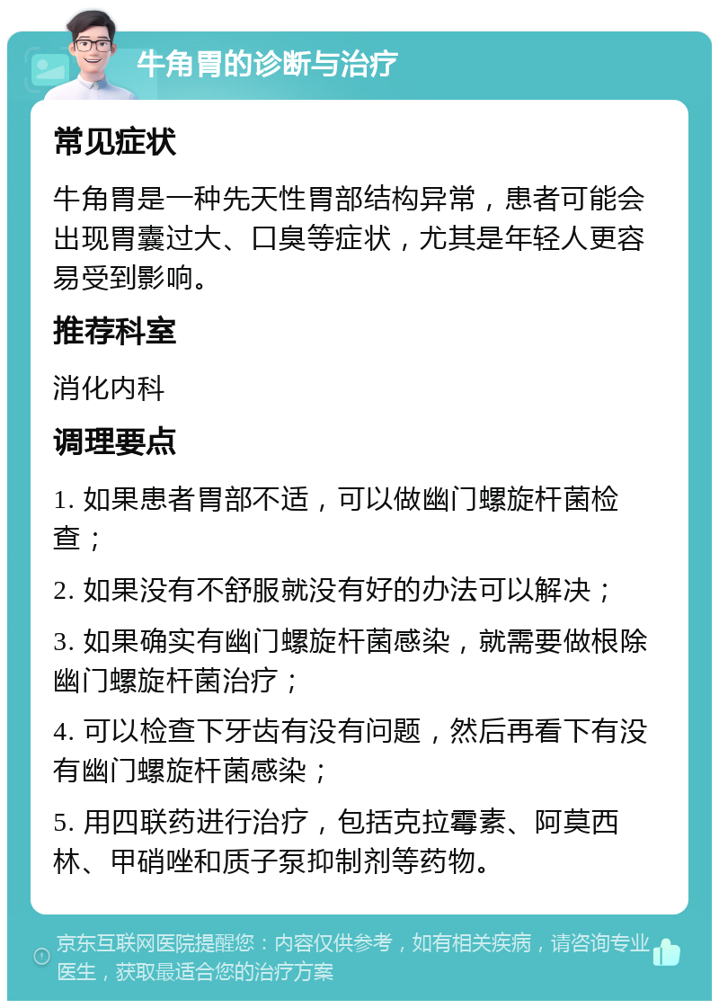 牛角胃的诊断与治疗 常见症状 牛角胃是一种先天性胃部结构异常，患者可能会出现胃囊过大、口臭等症状，尤其是年轻人更容易受到影响。 推荐科室 消化内科 调理要点 1. 如果患者胃部不适，可以做幽门螺旋杆菌检查； 2. 如果没有不舒服就没有好的办法可以解决； 3. 如果确实有幽门螺旋杆菌感染，就需要做根除幽门螺旋杆菌治疗； 4. 可以检查下牙齿有没有问题，然后再看下有没有幽门螺旋杆菌感染； 5. 用四联药进行治疗，包括克拉霉素、阿莫西林、甲硝唑和质子泵抑制剂等药物。