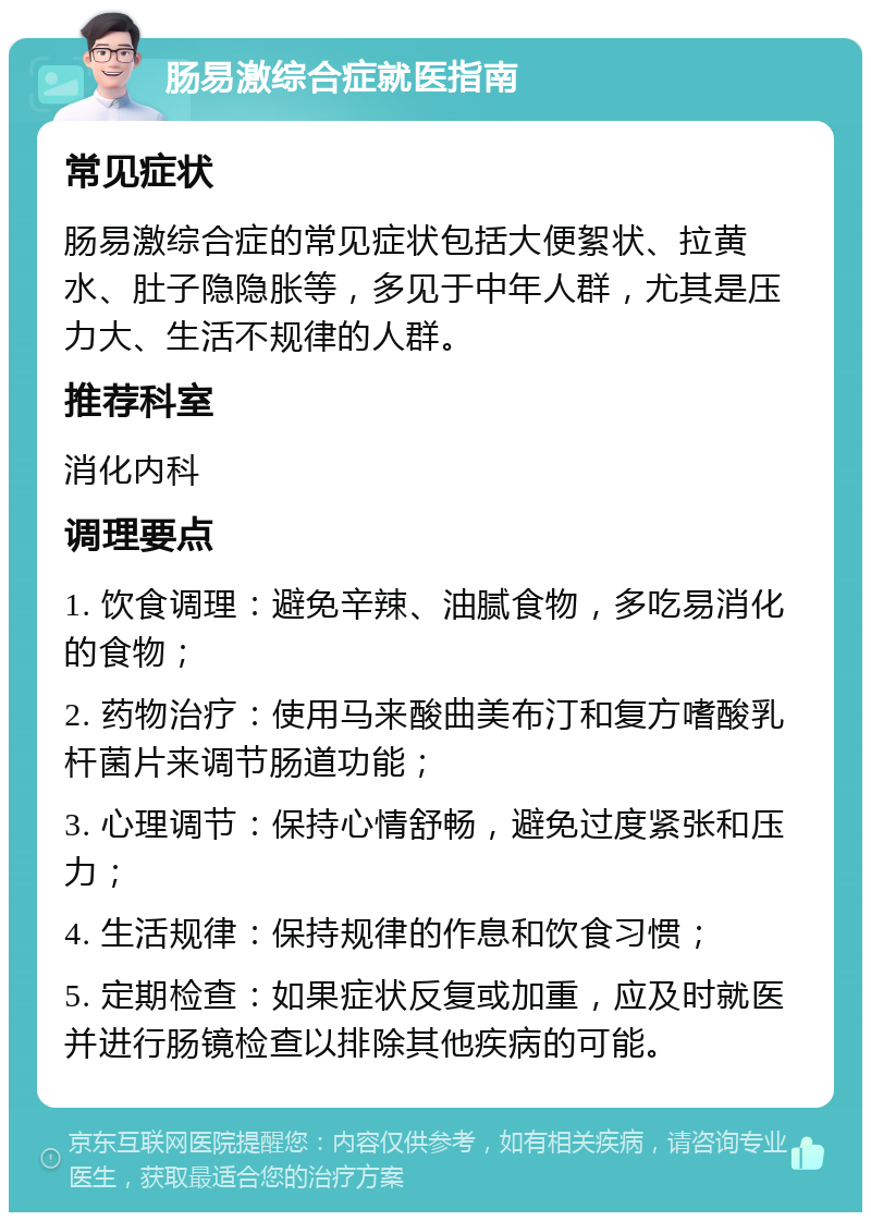 肠易激综合症就医指南 常见症状 肠易激综合症的常见症状包括大便絮状、拉黄水、肚子隐隐胀等，多见于中年人群，尤其是压力大、生活不规律的人群。 推荐科室 消化内科 调理要点 1. 饮食调理：避免辛辣、油腻食物，多吃易消化的食物； 2. 药物治疗：使用马来酸曲美布汀和复方嗜酸乳杆菌片来调节肠道功能； 3. 心理调节：保持心情舒畅，避免过度紧张和压力； 4. 生活规律：保持规律的作息和饮食习惯； 5. 定期检查：如果症状反复或加重，应及时就医并进行肠镜检查以排除其他疾病的可能。