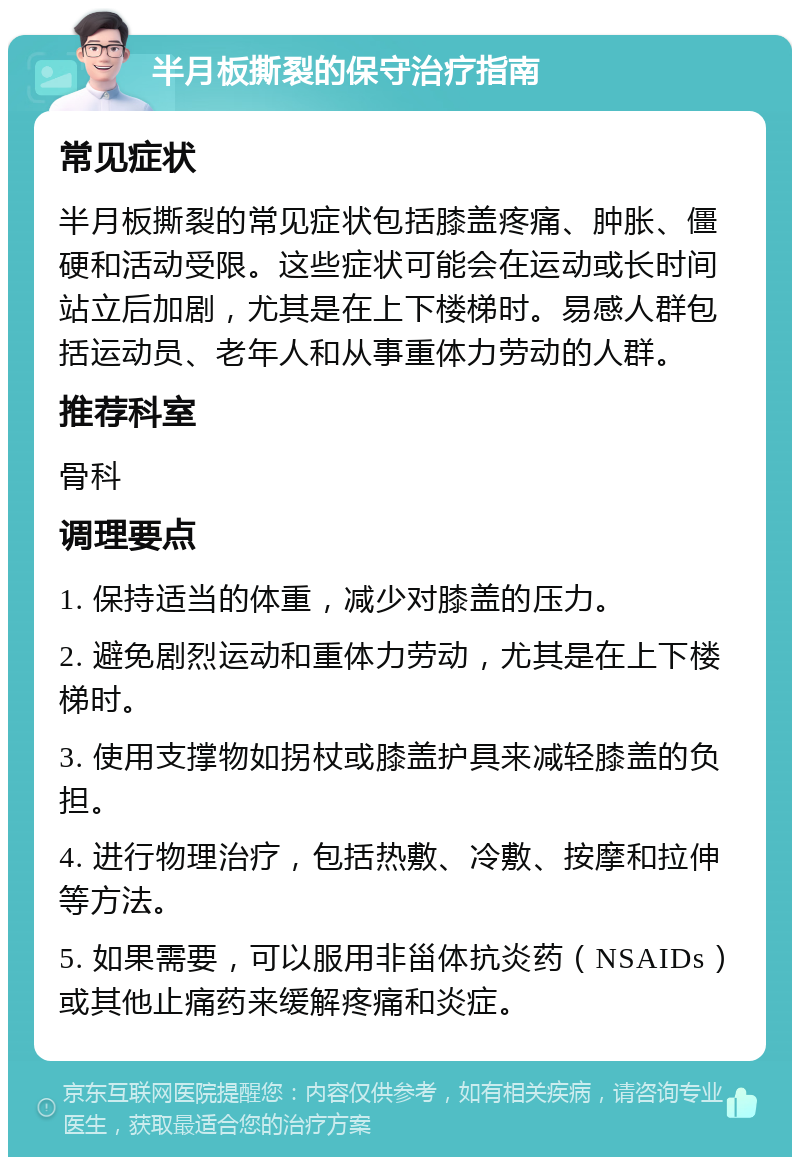 半月板撕裂的保守治疗指南 常见症状 半月板撕裂的常见症状包括膝盖疼痛、肿胀、僵硬和活动受限。这些症状可能会在运动或长时间站立后加剧，尤其是在上下楼梯时。易感人群包括运动员、老年人和从事重体力劳动的人群。 推荐科室 骨科 调理要点 1. 保持适当的体重，减少对膝盖的压力。 2. 避免剧烈运动和重体力劳动，尤其是在上下楼梯时。 3. 使用支撑物如拐杖或膝盖护具来减轻膝盖的负担。 4. 进行物理治疗，包括热敷、冷敷、按摩和拉伸等方法。 5. 如果需要，可以服用非甾体抗炎药（NSAIDs）或其他止痛药来缓解疼痛和炎症。