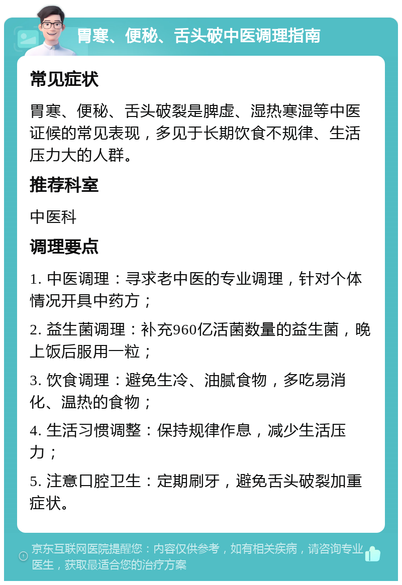 胃寒、便秘、舌头破中医调理指南 常见症状 胃寒、便秘、舌头破裂是脾虚、湿热寒湿等中医证候的常见表现，多见于长期饮食不规律、生活压力大的人群。 推荐科室 中医科 调理要点 1. 中医调理：寻求老中医的专业调理，针对个体情况开具中药方； 2. 益生菌调理：补充960亿活菌数量的益生菌，晚上饭后服用一粒； 3. 饮食调理：避免生冷、油腻食物，多吃易消化、温热的食物； 4. 生活习惯调整：保持规律作息，减少生活压力； 5. 注意口腔卫生：定期刷牙，避免舌头破裂加重症状。